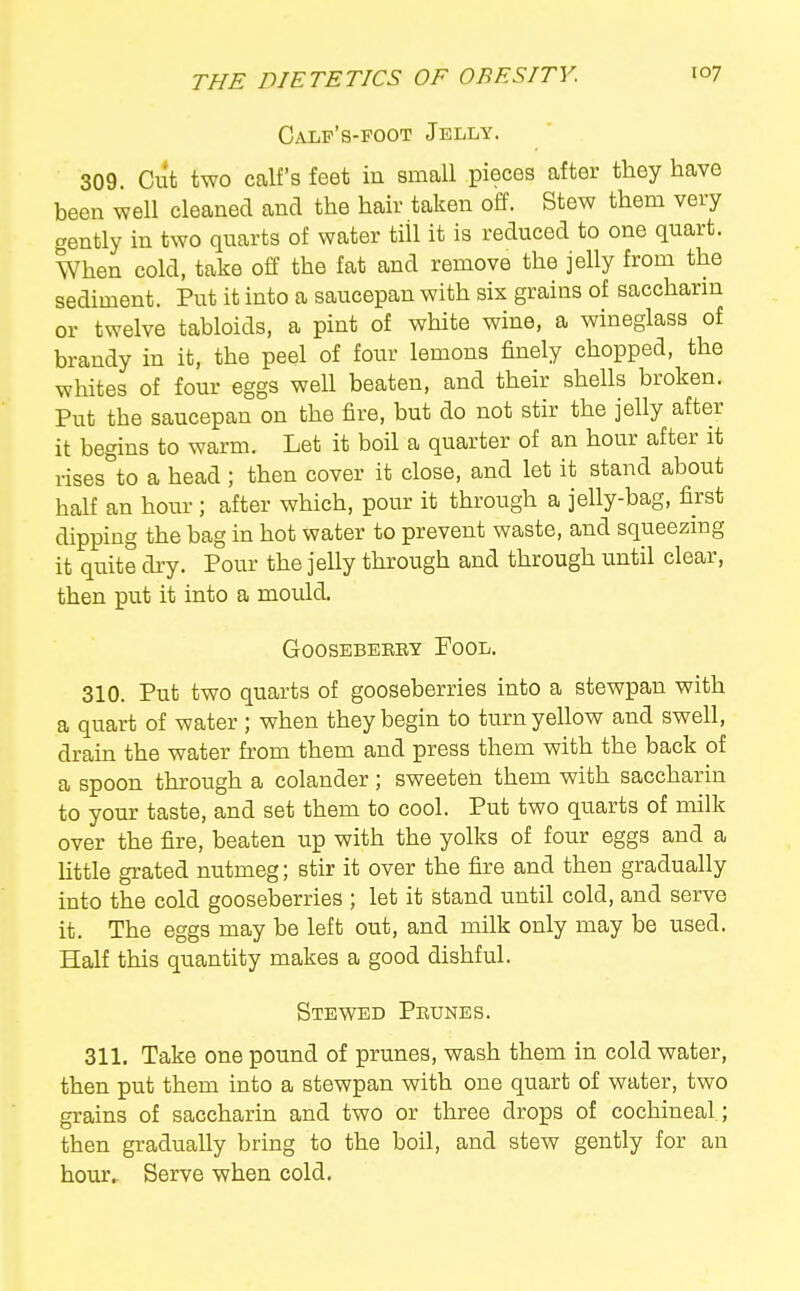 Calp's-foot Jelly. 309. Cut two calf's feet in small pieces after they have been well cleaned and the hair taken oiS'. Stew them very gently in two quarts of water till it is reduced to one quart. When cold, take off the fat and remove the jelly from the sediment. Put it into a saucepan with six grains of saccharm or twelve tabloids, a pint of white wine, a wineglass of brandy in it, the peel of four lemons finely chopped, the whites of four eggs well beaten, and their shells broken. Put the saucepan on the fire, but do not stir the jelly after it begins to warm. Let it boil a quarter of an hour after it rises°to a head ; then cover it close, and let it stand about half an hour ; after which, pour it through a jelly-bag, first dipping the bag in hot water to prevent waste, and squeezmg it quite dry. Pour the jelly through and through until clear, then put it into a mould. GOOSEBERBY FoOL. 310. Put two quarts of gooseberries into a stewpan with a quart of water ; when they begin to turn yellow and swell, drain the water from them and press them with the back of a spoon through a colander; sweeten them with saccharin to your taste, and set them to cool. Put two quarts of milk over the fire, beaten up with the yolks of four eggs and a little grated nutmeg; stir it over the fire and then gradually into the cold gooseberries ; let it stand until cold, and serve it. The eggs may be left out, and milk only may be used. Half this quantity makes a good dishful. Stewed Prunes. 311. Take one pound of prunes, wash them in cold water, then put them into a stewpan with one quart of water, two grains of saccharin and two or three drops of cochineal; then gradually bring to the boil, and stew gently for an homv Serve when cold.