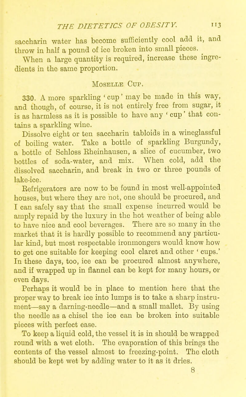 saccharin water has becomo sufliciently cool add it, and throw in half a pound of ice broken into small pieces. ^ When a large quantity is required, increase these ingre- dients in the same proportion. Moselle Cup. 330. A more sparkling ' cup' may be made in this way, and though, of course, it is not entirely free from sugar, it is as harmless as it is possible to have any ' cup' that con- tains a sparkling wine. Dissolve eight or ten saccharin tabloids in a wineglassful of boihng water. Take a bottle of sparkling Burgundy, a bottle of Schloss Eheinhausen, a sUce of cucumber, two bottles of soda-water, and mix. When cold, add the dissolved saccharin, and break in two or three pounds of lake-ice. Eefrigerators are now to be found in most well-appointed houses, but where they are not, one should be procured, and I can safely say that the small expense incurred would be amply repaid by the luxury in the hot weather of being able to have nice and cool beverages. There are so many in the market that it is hardly possible to recommend any particu- lar kind, but most respectable ironmongers would know how to get one suitable for keeping cool claret and other ' cups.' In these days, too, ice can be procured almost anywhere, and if wrapped up in flannel can be kept for many hours, or even days. Perhaps it would be in place to mention here that the proper way to break ice into lumps is to take a sharp instru- ment—say a darning-needle—and a small mallet. By using the needle as a chisel the ice can be broken into suitable pieces with perfect ease. To keep a Uquid cold, the vessel it is in should be wrapped round with a wet cloth. The evaporation of this brings the contents of the vessel almost to freezing-point. The cloth should be kept wet by adding water to it as it dries. 8