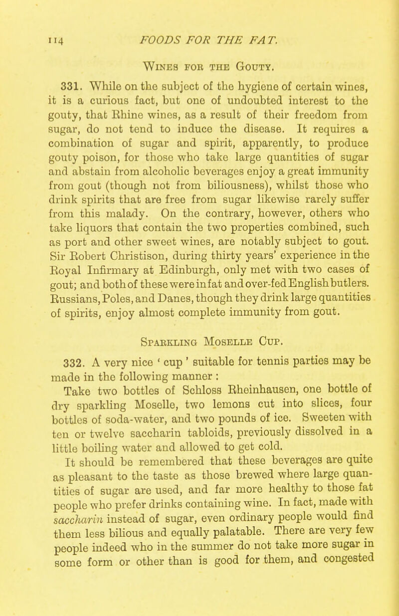 Wines fok the Gouty. 331. While on the subject of the hygiene of certain wines, it is a curious fact, but one of undoubted interest to the gouty, that Ehine wines, as a result of their freedom from sugar, do not tend to induce the disease. It requires a combination of sugar and spirit, apparently, to produce gouty poison, for those who take large quantities of sugar and abstain from alcoholic beverages enjoy a great immunity from gout (though not from biliousness), whilst those who drink spirits that are free from sugar likewise rarely suffer from this malady. On the contrary, however, others who take liquors that contain the two properties combined, such as port and other sweet wines, are notably subject to gout. Sir Eobert Christison, during thirty years' experience in the Eoyal Infirmary at Edinburgh, only met with two cases of gout; and both of these were in fat and over-fed Enghsh butlers. Eussians, Poles, and Danes, though they drink large quantities of spirits, enjoy almost complete immunity from gout. Spaekling Moselle Cup. 332. A very nice ' cup ' suitable for tennis parties may be made in the following manner : Take two bottles of Schloss Eheinhausen, one bottle of dry sparkhng Moselle, two lemons cut into slices, four bottles of soda-water, and two pounds of ice. Sweeten with ten or twelve saccharin tabloids, previously dissolved in a little boiUng water and allowed to get cold. It should be remembered that these beverages are quite as pleasant to the taste as those brewed where large quan- tities of sugar are used, and far more healthy to those fat people who prefer drinks containing wine. In fact, made with saccharin instead of sugar, even ordinary people would find them less bihous and equally palatable. There are very few people indeed who in the summer do not take more sugar in some form or other than is good for them, and congested