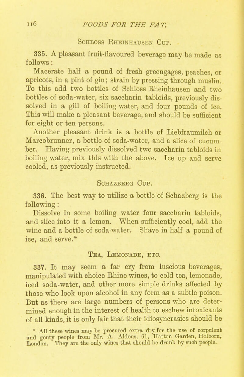 ScHLoss Eheinhausen Cup. 335. A pleasant fruit-flavoured beverage may be made as follows : Macerate half a pound of fresh greengages, peaches, or apricots, in a pint of gin; strain by pressing through muslin. To this add two bottles of Schloss Eheinhausen and two bottles of soda-water, six saccharin tabloids, previously dis- solved in a gill of boiling water, and four pounds of ice. This will make a pleasant beverage, and should be sufficient for eight or ten persons. Another pleasant drink is a bottle of Liebfraumilch or Marcobrunner, a bottle of soda-water, and a slice of cucum- ber. Having previously dissolved two saccharin tabloids in boiling water, mix this with the above. Ice up and serve cooled, as previously instructed. SCHAZBEEG CuP. 336. The best way to utilize a bottle of Schazberg is the following: Dissolve in some boiling water four saccharin tabloids, and slice into it a lemon. When sufficiently cool, add the wine and a bottle of soda-water. Shave in half a pound of ice, and serve.* Tea, Lemonade, etc. 337. It may seem a far cry from luscious beverages, manipulated with choice Bhine wines, to cold tea, lemonade, iced soda-water, and other more simple drinks affected by those who look upon alcohol in any form as a subtle poison. But as there are large numbers of persons who are deter- mined enough in the interest of health to eschew intoxicants of all kinds, it is only fair that their idiosyncrasies should be * All these wines may be procured extra dry for the use of corpulent and gouty people from Mr. A. Aldous, 61, Hatton Garden, Holbom, London. They are the only wines that should be drunk by such people.