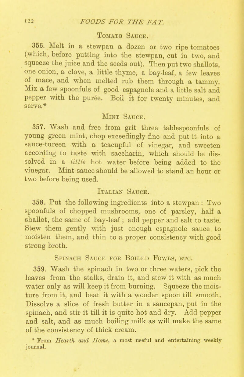 Tomato Sauce. 356. Melt in a stewpan a dozen or two ripe tomatoes (which, before putting into the stewpan, cut in two, and squeeze the juice and the seeds out). Then put two shallots, one onion, a clove, a little thyme, a bay-leaf, a few leaves of mace, and when melted rub them through a tammy. Mix a few spoonfuls of good espagnole and a little salt and pepper with the puree. Boil it for twenty minutes, and serve.* Mint Sauce. 357. Wash and free from grit three tablespoonfuls of young green mint, chop exceedingly fine and put it into a sauce-tureen with a teacupful of vinegar, and sweeten according to taste with saccharin, which should be dis- solved in a little hot water before being added to the vinegar. Mint sauce should be allowed to stand an hour or two before being used. Italian Sauce. 358. Put the following ingredients into a stewpan : Two spoonfuls of chopped mushrooms, one of . parsley, half a shallot, the same of bay-leaf; add pepper and salt to taste. Stew them gently with just enough espagnole sauce to moisten them, and thin to a proper consistency with good strong broth. Spinach Sauce foe Boiled Fowls, etc. 359. Wash the spinach in two or three waters, pick the leaves from the stalks, drain it, and stew it with as much water only as will keep it from burning. Squeeze the mois- ture from it, and beat it with a wooden spoon till smooth. Dissolve a slice of fresh butter in a saucepan, put in the spinach, and stir it till it is quite hot and dry. Add pepper and salt, and as much boiling milk as will make the same of the consistency of thick cream. * From Hearth and Home, a most useful and entertaining weekly journal.