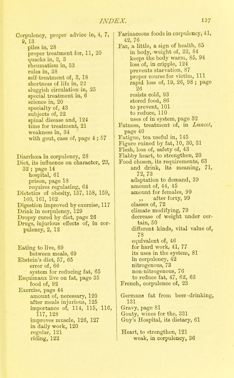 Corpulency, proper advice iu, 4, 7, 8, 13 piles in, 28 proper treatment for, 11, 20 quacks in, 2, 3 rheumatism in, 33 rules in, 38 self-treatment of, 3, 18 shortness of life in, 22 sluggish circulation in, 25 special treatment in, 6 science in, 20 specialty of, 43 subjects of, 22 spinal disease and, 124 time for treatment, 21 weakness in, 34 with gout, case of, page 4 ; 57 Diarrhcea in corpulency, 28 Diet, its influence on character, 23, 32 ; page 14 hospital, 61 prison, page 18 requires regulating, 64 Dietetics of obesity, 157, 158, 159, 160, 161, 162 Digestion improved by exercise, 117 Drink in corpulency, 129 Dropsy cured by diet, page 26 Drugs, injurious effects of, in cor- pulency, 2, 12 Eating to live, 69 between meals, 69 Ebstein's diet, 57, 65 error of, 66 system for reducing fat, 65 Esquimaux live on fat, page 35 food of, 92 Exercise, page 44 amount of, necessary, 120 after meals injurious, 125 importance of, 114, 115, 116, 117, 128 improves muscle, 126, 127 in daily work, 120 regular, 121 riding, 122 Farinaceous foods in corpulency, 41, 42, 76 Eat, a little, a sign of health, 85 in bo4y, weight of, 22, 84 keeps the body warm, 85, 94 loss of, in cripple, 124 prevents starvation, 87 proper course for victim. 111 rapid loss of, 19, 26, 98 ; page 26 resists cold, 93 stored food, 86 to prevent, 101 to reduce, 110 uses of in system, page 32 Fatness, treatment of, iu Lancet, page 40 Fatigue, tea useful in, 145 Figure ruined by fat, 10, 30, 31 Flesh, loss of, safety of, 43 Flabby heart, to strengthen, 20 Food chosen, its requirements, 63 and drink, its meaning, 71, 72, 73 adaptation to demand, 39 amount of, 44, 45 amount for females, 99 ,, after forty, 99 classes of, 72 climate modifying, 79 decrease of weight under cer- tain, 50 diflEerent kinds, vital value of, 78 equivalent of, 46 for hard work, 41, 77 its uses in the system, 81 in corpulency, 42 nitrogenous, 73 non-nitrogenous, 76 to reduce fat, 47, 62, 63 French, corpulence of, 23 Germans fat from beer-drinking, 131 Gravy, page 81 Gouty, wines for the, 331 Guy's Hospital, its dietary, 61 Heart, to strengthen, 121 weak, in corpulency, 36