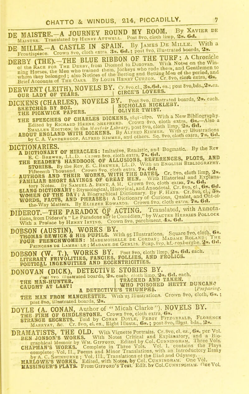 TM7 MATQTBF A lOURNEY ROUND MY ROOM. By Xavier de Frontispiece. Crowu Svo, cloth extra js. ; 1 _ _ nPRRY (TRE) -THE BLUE RIBBON OF THE TURF: A Chronicle DEKBX llHli;. oiomed to Dunovan. With Notse on the Win- ol the Race for The Di^Rbv 'rmii 0.011^^^^^^ then., and Gentlemen to THE PICKWICK PAPERS, |_OLlYEK^iVViai. THE SPEECHES OP CH^I^S DICKONS 84r-.8;o^^^ Y/<!a>%^tZ^«i:S^a by C. A. Vanderhoof, At-FRED KJMME-^'^ '^^^ ' ' - &™ TfoNSI' OF miracles: Itnitative, Rea.isHc, and Dogmatic. By the Rer SLA^e DICTIONARY : Etymological^^.Historical and An^^^^^ Cr 'svo, cl sl the-Way Matters. By EliezerEdwards. Crown 8vo, cloth es».a. 78. t>il. Wth a Salaoe by Henry Irving. Crown 8vo, parchment, As. Gd. POEnCAL IRGEHUITIES AMD EOCEHTRICITIES DONOVAN (DICK), DETECTIVE STORIES BY. UUiNUViiPi Vi^^^ Ulu.Vatedboards,3s.ea<;h; cMh limp 3^. 6.^^ CAUaHT AT U&hl 1 ^ pETBCTIvfe'S TRIUMPHS. IPnpavwg. THE MAN FROM MANCHESTER. With 23 Illustrations. Crown 8vo, cloth, 6s.; post 8vo, illnstrated boards, 38. ^ — DOYLE (A CONAN, Author of  Micah Clarke ), NOVELS BY. THE FIRM OF GIRDLE3T0NB. Crown 8vo, cloth extra, 6s. STRANGE SECRETS. Told by Conan Doyle, Persy FiTzr.ERAi-D, Florf.nck MarryaT &c. Cr. 8vo, g1. ex.. Eight lUusts.. 6s.; post 3vo, l%5t. bds., jjs. DRAMATISTS, THE OLD. with vignette Portraits. Cr.Svo.cl. ex., 6s. per Vol. BEN JONSOH'S WORKS. With Notes Critical and Explanatory, and a Bio- »raphical Memoir by Wm. Gifford. Edited by Col. Cunningham. Ihree Vols. CHAPMAN'S WORKS. Complete in Three Vols. Vol. I. contains the Plays complete- Vol. 11., Poems and Minor Translations, with an Introductory Essay by A C. SiviNRURNE ; Vol. III., Translations ot the Iliad and Odyssey. MARLOWE'S WORKS. Edited, with Notet, by Col. Cunningham. One Vol. MASSINGER'S FLAYS. FromGifford'sTeat. Edlt.bv CoI.Cunnin'Gham. nneVol.