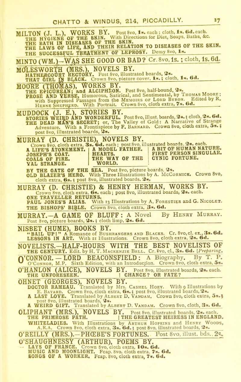 MILTON (J. L.). WORKS BY. Post 8vo, 1«. each ; cloth, 1». «tl. each. THE HYGIENE OF THE 8KIN. With Directions lor Diet, Soaps. Baths, &c. ?il Ikl'i \?fS AH^D^THEm Re'IaTION TO DISEASES OP THE SKIN. THE SUCCESSj'UIi tRRATMENT OP LEPROSY. Demy 8vo, la. MINTO (WM.)-W4S SHE GOOD OR BAD? Cr.8vo.ls. ; cloth, ls.6d. MdlESWORTH (MRS.), NOVELS BY. HATHERCOURT RECTORY. Post 8vo, illustrated boards, 39. THAT GIRL Qj BLACK. Crown 8vo. picture cover. ; cloth, In. tort. MOOUE (THoSaS), works hT. ~7 ~~ THE EeiCOREAN; and ALCIPHKON. Post 8vo, haU-bound, Ss. PROSE AND YERSE, Homorous, Satirical, and Sentimental, by Thomas Moore ; with Suppressed Passages from the Memoirs of Lokd Bvron. Edited by K. HsRNB Shepherd. With Portrait. Crown 8vo, cloth extra, 79. 6«1. MUDDOCK (J. S.), STORIES BY. . . „ , o n STORIES WEIRD AND WONDERFUL. Post 8vo, illust. boards, Ss.; cloth, Ss. tod. THE DEAD MAN'S SECRET; or. The Valley of Gold: A Narrative of Strange Adventure. With a Frontispiece by F. Barnard, Crown 8vo, cloth extra, 5s. ; post 8vo, illnstrated boards, 29. MURRAY (D. CHRISTIE), NOVELS BY. Crown 8vo, cloth extra. Ss. ttcl. each ; post 8vo, illustrated boards. 38. each. A LIFE'S ATONEMENT. JOSEPH'S COAT. COALS OF FIRE. VAL STRAMGE. A MODEL FATHER. HEARTS. THE WAY OP THE WORLD. A BIT OP HUMAN NATURE. FIRST PERSON SINGULAR. CYNIC FORTUNE. BY THE GATE OF THE SEA. Post 8vo, picture boards, 39. OLD BLAZER'S HERO. With Three Illustrations by A. McCormick, Crown 8vo, cloth extra, 69.; post 8vo, illustrated boards. 39. . MURRAY (D. CHRISTIE) & HENRY HERMAN, WORKS BY. Crown 8vo, cloth extra, to9. each; post 8vo, illustrated boards, 39. each. ONE TRAVELLER RETURNS. PAUL JONES'S ALIAS. With 13 Illustrations by A. Forestier and G. Nicolei, THE BISHOPS' BIBLE. Crown 8vo, cloth extra, 3». Od. MURRAY.—A GAME OF BLUFF : A Novel By Henry Murray. Post 8vo, picture boards, 39.; cloth limp, 39. 6«1. NISBET (HUME), BOOKS BY. BAIL UP! A Romance of Bushrangers AND Blacks. Cr. 8vo,cl. ex.,3s.6d» LESSONS IN ART. With 21 Illustrations. Crown 8vo, cloth extra, 3g. 6d. NOVELISTS.—HALF-HOURS WITH THE BEST NOVELISTS OF THE CENTURY. Edit, by H. T. Mackenzie Bell. Cr. Svo, cl., Ss. Od. [Preparing. ryCONNOR. — LORD BEACONSFIELD : A Biography. By T. P.' ^ O'Connor, M.P. Sixth Edition, with an Introduction. Crown 8vo, cloth extra, 59. O'HANLON (ALICE), NOVELS BY. Post 8vo. illustrated boards, 39. each. THE UNFORESEEN. | CHANCE? OR FATE? OHNET (GEORGES), NOVELS BY. DOCTOR RAMEAU. Translated by Mrs. Cashel Hoey. With g Illustrations by E. Bayard. Crown 8vo, cloth extra, 69.; post 8vo, illustrated boards, 39. A LAST LOVE. Translated by Albert D, Van-dam. Crown 8vo, cloth extra, 5s,J post 8vo, illustrated boards, 3s. A WEIRD GIFT. Translated by Albert D. Vandam. Crown 8vo. cloth, Ss. Cd. 0LIPHANT1;MRS.), N0VELS~BY. post Svo. illustrated boards, 39. each. THE PRIMROSE PATH. | THE GREATEST HEIRESS IN ENGLAND. WHITELADIES. With Illustrations'by Arthur Hopkins and Henry Woods, A.R.A. Crown Svo, cloth extra, 39. 6d.; post Svo, illustrated boards, 3s. O'REILLY (MRS.).-PH(EBE'S FORTUNES. Post 8vo, illust. bds.. 2s. O'SHAUGHNESSY (ARTHUR), POEMS BY. -• LAYS OF FRANCE. Crown Svo, cloth extra, IO9. 6d. MUSIC AND MOONLIGHT. Fcap. 8vo, cloth extra. r«. 6d. BOHOS OF A WORKER. Fcap. Svo, cloth extra, 7a. Od.