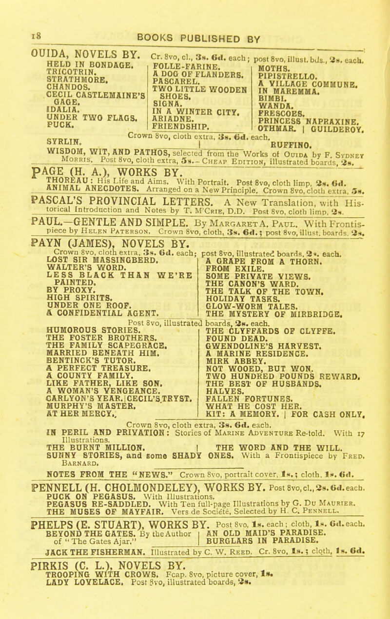 OUIDA, NOVELS BY. HELD IN BONDAGE. TRICOTRIN. STRATHMOEE, CHAMDOS. CECIL CASTLEMAINE'3 GAGE. IDALIA. UNDER TWO FLAGS. PUCK. SYRLIN. Cr. 8vo, cl., 3n. 6d. each; POLLE-FARINE. A DOG OF FLANDERS. PASCAREL. TWO LITTLE WOODEN SHOES. SIGNA. IN A WINTER CITY. ARIADNE. FRIENDSHIP. Crown 8vo, cloth extra. Us. iid, each I post 8vo, illusl. bJs., 3b. each. MOTHS. PIPISTRELLO. A VILLAGE COMMUNE. IN MAREMMA. BIMBI. WANDA. FRESCOES. PRINCESS NAPRAXINE, OTHMAR. I GUILDEROY. RUFFIHO. WISDOM, WIT, AND PATHOS, selected from the Works of OtjiDA*by F Svdnev Morris. Post 8vo, cloth extra, 5:^.- Cheap Editiom. illustrated hoarrts, 2g. PAGE (H. A.), WORKS BY. IS?M»T*«Viy^^T,^^ia'^ f'™^- W'* Portrait- Post 8vo, cloth limp, 38.6.1. ANIMAL ANECDOTES. Arranged on a New Principle. Crown 8vo, cloth extra, Sh. PASCAL'S PROVINCIAL LETTERS. A New Translation, with His- torical Introdnction and Notes by T. M'Crie, P.P. Post 8vo. cloth limp. 2s. PAUL.—GENTLE AND SIMPLE. By Margaret A. Paul. With Frontis- piece by Helen Paterson. Crown Bvo, cloth, 3s. 6il.; post 8vo, iJlust. boards. 3<. PAYN (JAMES), NOVELS BY. ' Crown 8vo, cloth extra, 3s. 6d. each LOST SIR MASSINGBERD. WALTER'S WORD. LESS BLACK XH&N WE'RE PAINTED. BY PROXY, HIGH SPIRITS. UNDER ONE ROOF, a CONFIDENTIAL AGENT. post 8vo, illustrated boards. 2«. each, A GRAPE FROM A THORN. FROM EXILE. SOME PRIVATE VIEWS. THE CANON'S WARD. THE TALK OF THE TOV/N, HOLIDAY TASKS. GLOW-WORM TALES. THE MYSTERY OF MIRBRIDGB, HUMOROUS STORIES THE FOSTER BROTHERS. THE FAMILY SCAPEGRACE. MARRIED BENEATH HIM. BENTINCK'S TUTOR, A PERFECT TREASURE. A COUNTY FAMILY, LIKE FATHER, LIKE SON. A WOMAN'S VENGEANCE, CARLYON'S YEAR. I CECIL'S TBYST. MURPHY'S MASTER. AT HEE MERCY., Post 8vo, illustrated boards, 3s. each. THE CLYFFARDS OF CLYFPE. FOUND DEAD. GWENDOLINE'S HARVEST. A MARINE RESIDENCE. MIRK ABBEY. NOT WOOED, BUT WON. TWO HUNDRED POUNDS REWARD. THE BEST OF HUSBANDS. HALVES. FALLEN FORTUNES. WHAT HE COST HER. KIT: A MEMORY. | FOE CASH ONLY, Crown 8vo, cloth extra, Ss. Oil. each. IH PEEIL AND PEIYATION: Stories of Marine Adventure Re-told. With 17 Illustrations. THE BURNT MILLION. 1 THE WORD AND THE WILL, SUNNY STORIES, and some SHADY ONES. With a Frontispiece by Fred. Barnard. NOTES FROM THE NEWS. Crown 8vo, portrait cover, la.; cloth. Is. 6cl, PENNELL (H. CHOLMONDELEY), WORKS BY. Post Svo.ci., 3s, 6d.each. PUCK ON PEGASUS, With Illustrations. PEGASUS RE-SADDLED. With Ten full-page Illustrations by G. Pu Maurier. THE MUSES OF MAYFAIR. Vers de Societe, Selected by H. C. Pexnell. PHELPS (E, STUART), WORKS BY. Post Svo, is. each ; cloth, Is, 6.1. each. BEYOND THE GATES. By the Author | AN OLD MAID'S PARADISE. of  The Gates Ajar. | BURGLARS IN PARADISE. JACK THE FISHERMAN. Illustrated by C. W. Reed. Cr. 8vo, la.; cloth, Is. OA. PIRKIS (C, L,), NOVELS BY. TROOPING WITH CROWS, Fcap. Svo, picture cover, Is. LADY LOVELACE. Post Svo, illustrated boards, 39.