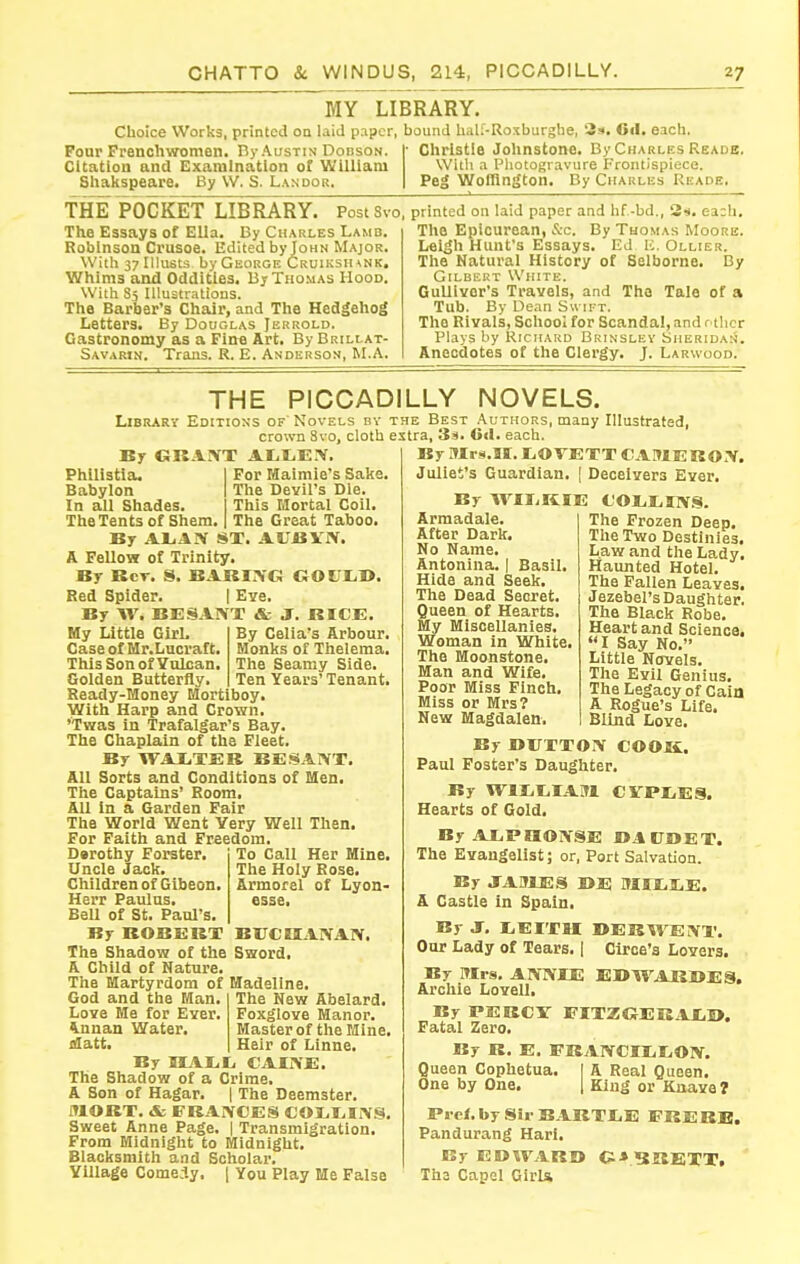 MY LIBRARY. Choice Works, printed on laid paper, bound hali-Roxburghe, 3*. Oil. each. Ponr Frenchwomen. By Austin Dodson. Citation and Examination of William Shakspeare. By VV. S. Landor. Christie Johnstone. By Charles Reads, With a Photogravure Frontispiece. Peg Wofflngton. By Charlks Reade. THE POCKET LIBRARY. PostSvo, The Essays of Ella. By Charles Lamd. Robinson Crusoe. Edited by John Major. With 37 lUusts by George Cruiksiunk. Whims and Oddities. By Thomas Hood. With 85 Illustrations. The Barber's Chair, and The Hedgehog Letters. By Douglas Jerrold. Gastronomy as a Fine Art. By Brillat- Savarin. Trans. R. E. Anderson, M.A. printed on laid paper and hf-bd., Hi. e3:h. The Epicurean, &c. By Thomas Moore. Leigh Hunt's Essays. Ed 10. Ollier. The Natural History of Selborne. By Gilbert White. GuUivor's Travels, and The Tale of a Tub. By Dean S« ift. The Rivals, School for Scandal, and r tlior Plays by Richard Brinslev Sheridan. Anecdotes of the Clergy. J. Larwood. THE PICCADILLY NOVELS. Library Editions of Novels bv crown 8vo, cloth By GKAIVT AIit,E.-V. Philistia. For Maimie's Sake, Babylon The Devil's Die. In all Shades. This Mortal Coil. The Tents of Shem. The Great Taboo. By ALAIV ST. AUBVN. A Fellow of Trinity. By Kcr. S. EAKI.-VC; GOUr.l>. Red Spider. | Eve. By W. BESAIVT & J. RIC£. the Best .\uthors, many Illustrated, extra, 3si. 0«l. each. By Mrs.II. ILiOVETT CAMERO.V. Juliet's Guardian, | Deceivers Ever. By WIIiKIE COliEIlV.S. By Celia's Arbour. Monks of Thelema. The Seamy Side. Ten Years'Tenant. My Little GirL Case of Mr.Lucraft, ThisSonofYnlcan, Golden Butterfly. Ready-Money Mortiboy With Harp and Crown. 'Twas in Trafalgar's Bay. The Chaplain of the Fleet. By WAXTEK EES ANT. All Sorts and Conditions of Men. The Captains' Room. All In a Garden Fair The World Went Very Well Then For Faith and Freedom To Call Her Mine. The Holy Rose. Armorel of Lyon- esse. Darothy Forster. Uncle Jack, Children of Gibeon Herr Paulus. Bell of St. Paul's. By ROBERT BUCHAIVAN. The Shadow of the Sword. A Child of Nature. The Martyrdom of Madeline The New Abelard. Foxglove Manor. Master of the Mine. Heir of Linne. God and the Man. Love Me for Ever, finnan Water, datt. By IIAr.1, CAIIVE. The Shadow of a Crime, A Son of Hagar. | The Deemster. MORT. & FRANCES C01,I,IN.^. Sweet Anne Page. | Transmigration. From Midnight to Midnight. Blacksmith and Scholar. Village Comedy, | You Play Me False Armadale, After Dark. No Name. Antonina. | Basil. Hide and Seek. The Dead Secret. Queen of Hearts. My Miscellanies. Woman in White. The Moonstone. Man and Wife. Poor Miss Finch, Miss or Mrs? New Magdalen. The Frozen Deep. The Two Destinies. Law and the Lady, Haunted Hotel. The Fallen Leaves. Jezebel's Daughter. The Black Robe. Heart and Science, I Say No. Little Novels. The Evil Genius. The Legacy of Caia A Rogue's Life. Blind Love. By OITTTON COOK. Paul Foster's Daughter. By WlIililAM CVPIiES. Hearts of Gold. By AXPHONSE DACOET. The Evangelist; or, Port SalvaUon. By JABIES DE MIXI^E. A Castle In Spain. By J, liEITM DERWENT. Our Lady of Tears. 1 Circe's Lovers. By Mrs. ANNIE E1>WAKBES. Archie Lovell. By PEBCV FITZGEKjlXil*. Fatal Zero. By R. E. FKANCIIitON. Queen Cophetua. I A Real Queen. One by One. | King or Kiiave? Prcf. by Sir BABTIiE FBEBE. Pandurang Harl. By EDWARD G-* HHHEVT, Tha Capel GirU