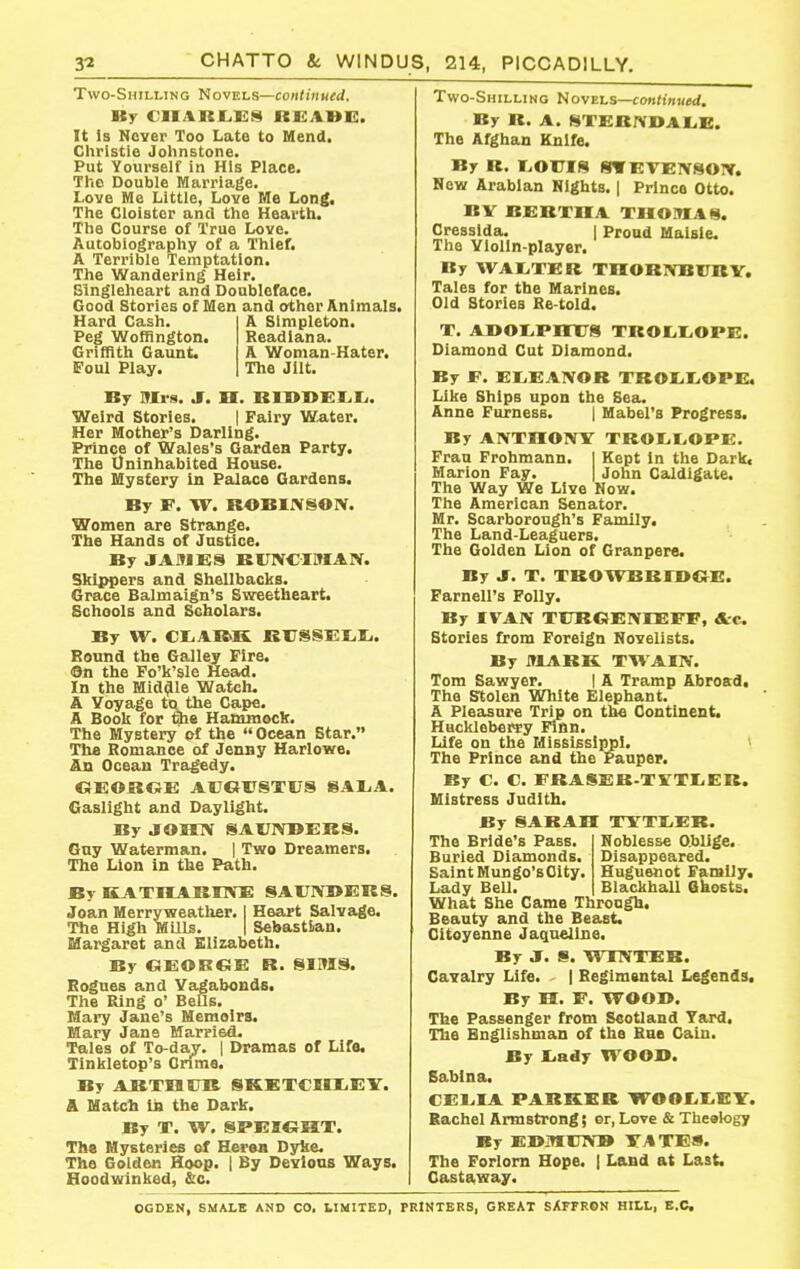 Two-Shilling Novels—continued. By CIIARf.Ii)!i« REA1»E. It is Never Too Late to Mend, Christie Johnstone. Put Yourself in His Place. The Double Marriage. Love Me Little, Love Me Long, The Cloister and the Hearth. The Course of True Love. Autobiography of a Thief. A Terrible Temptation. The Wandering Heir. Slngleheart and Doubleface. Good Stories of Men and other Animals. Hard Cash. A Simpleton. Peg Wofflngton. Readiana. Griffith Gaunt. A Woman-Hater. Foul Play. The Jilt. By Mrs. Jf. H. RIOOEI^Ii. Weird Stories. 1 Fairy Water. Her Mother's Darling. Prince of Wales's Garden Party. The Uninhabited House. The Mystery in Palace Gardens. By F. W. ROBIJVSOIV. Women are Strange. The Hands of Justice. By JAMES KUNC-IMAIV. Skippers and Shellbacks. Grace Balmaign's Sweetheart. Schools and Scholars. By W. Cl.AR>K KirSSKIili. Bound the Galley Fire. ©n the Fo'k'sle Head. In the Middle Watch. A Voyage to the Cape. A Book for che Hammock. The Mystery of the  Ocean Star. The Komance of Jenny Harlowe. An Ocean Tragedy. OEOROX: AUeiTSTUS SA1,A. Gaslight and Daylight. By jroinv SAlTNBEieS. Guy Waterman. | Two Dreamers. The Lion in the Path. By KATMAKKVE SAUIV1>ERS. Joan Merryweather. I Heart Salvage. The High MUls. | Sebastian. Margaret and Elizabeth. By OEORC^E R. SIMS. Bogues and Vagabonds. The Ring o' BeUs. Mary Jane's Memoirs. Mary Jane Married. Tales of To-daj. | Dramas of Life, Tinkletop's Onme. By ARXnSJR SKETCIULEY. & Match iB the Dark. By X. W, SPEIGHT. The Mysteries of Heran Dyke. The Golden Hoop, j By Devious Ways. Hoodwinked, &c. Two-Shilling Novels—continued. By R. A. STERNDALiE. The Afghan Knife. By R. I.OUIS OTEVEIVSOIV. Now Arabian Nights. | Prince Otto. BV BERTHA THOMAS. Cresslda. I Proud Maisle. The Violin-player. By WAI.TER THORNBITRY, Tales for the Marines. Old Stories Re-told. T. A]>Ol,PnXrS TROEiliOPE. Diamond Cut Diamond. By F, EI.EA1VOR TROIiliOPE. Like Ships upon the Sea. Anne Furness. | Mabel's Progress. By ANTHOIVY TROIjI>OPE. Frau Frohmann. | Kept In the Dark< Marion Fay. | John Caldigate. The Way We Live How. The American Senator. Mr. Scarborough's Family. The Land-Leaguers. The Golden Lion of Granpere. By J. T. TROWBRFDGE. Farnell's Folly. By IVAN TURCJEIVIEFF, Ac Stories from Foreign Novelists. By MJlBK TWAIN. Tom Sawyer. | A Tramp Abrosd. The Stolen White Elephant. A Pleasure Trip on toe Continent. Huckleberry Finn. Life on the Mississippi. The Prince and the Pauper. By C. C. FRASER-TlTTIiER. Mistress Judith. By SARAH XYTI^EK. Noblesse Oblige. Disappeared. Huguenot Family. Blackball Ghosts. The Bride's Pass. Buried Diamonds. Saint Mungo's City. Lady BeU. What She Came Through. Beauty and the Beast. Citoyenne Jaqneline. By J. S. WINTER. Cavalry Life. | Regimsntal Legends, By H. F. WOOD. The Passenger from Scotland Tard. The Bnglishman of the Bae Cain. By liady WOOD. Sablna. CEL.IA PARKER WOO£.I.Eir. Bachel Armstrong; or, Love & Theetogy By EDMinVB TAXES. The Forlorn Hope. | Land at Last, Castaway. OGDEN, SMALB AND CO. LIMITED, PRINTERS, GREAT SAFFRCN HILL, B.C.