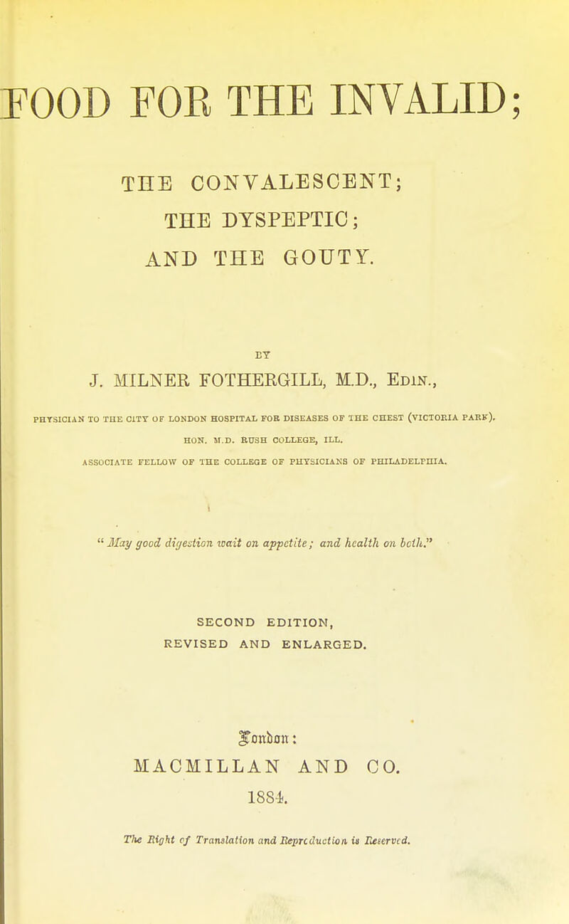 THE CONVALESCENT; THE DYSPEPTIC; AND THE GOUTY. J. MILNER FOTHERGILL, M.D, Edin., PHTSIOIAN 10 THE CITY OF LONDON HOSPITAL FOB DISEASES OF THE CHEST (VICIOEIA PARK), HON. M.D. RUSH COLLEGE, ILL. ASSOCIATE FELLOW OF THE COLLEGE OF PHYSICIANS OF PHILADELPnlA. 1  May good dir/estion icait on appetite ; and health on bcih, SECOND EDITION, REVISED AND ENLARGED. MACMILLAN AND CO, 188-i. The Eight cf Translation and Beprcduction is Reeervcd.