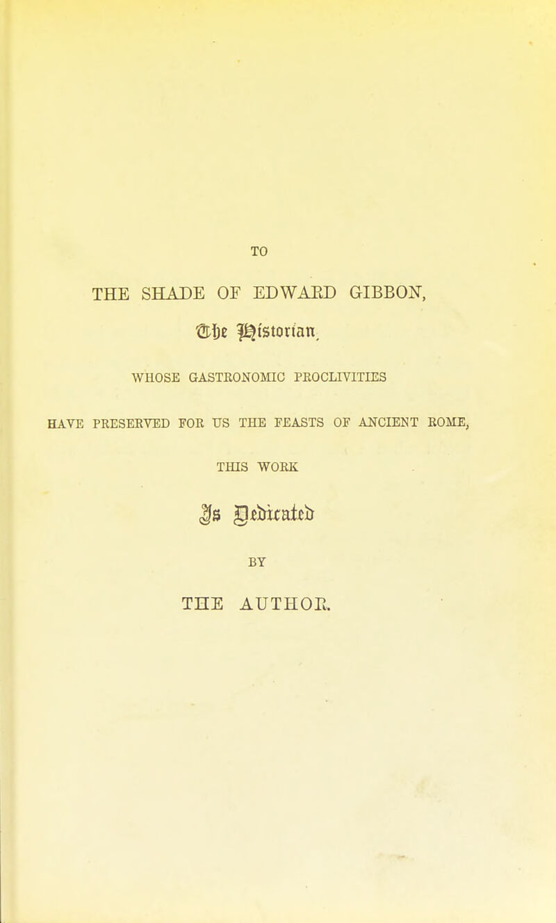 THE SHADE OF EDWAED GIBBON, SijE l^istorian, WHOSE GASTRONOMIC PEOGLIVITIES HAVE PRESEETED FOR US THE FEASTS OF ANCIENT ROME, THIS WORK BY THE AUTHOE,