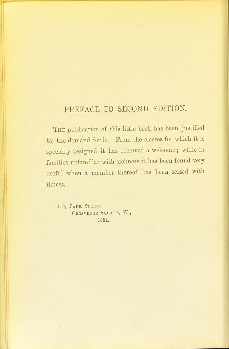 PEEFACE TO SECOND EDITION. The pubHcation of this little book has been justified by the demand for it. From the classes for which it is specially designed it has received a welcome; while in families unfamiliar with sickness it has been found very useful when a member thereof has been seized with illness. 110, Park Street, Crosvenor Square, ^Y., 1S81,
