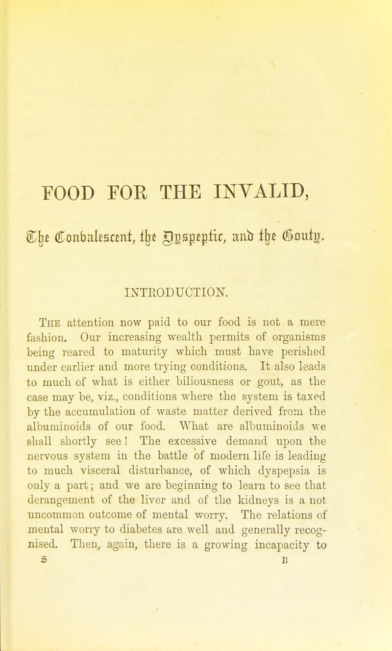 EOOD FOE THE INVALID, INTEODUCTIOE. The attention now paid to our food is not a mere fashion. Our increasing wealth permits of organisms being reared to maturity which must have perished under earlier and more trying conditions. It also leads to much of what is either biliousness or gout, as the case may be, viz., conditions where the system is taxed by the accumulation of waste matter derived from the albuminoids of our food. What are albuminoids we shall shortly see! The excessive demand upon the nervous system in the battle of modern life is leading to much visceral disturbance, of which dyspepsia is only a part; and we are beginning to learn to see that derangement of the liver and of the kidneys is a not uncommon outcome of mental worry. The relations of mental worry to diabetes are well and generally recog- nised. TheUj again, there is a growing incapacity to s B