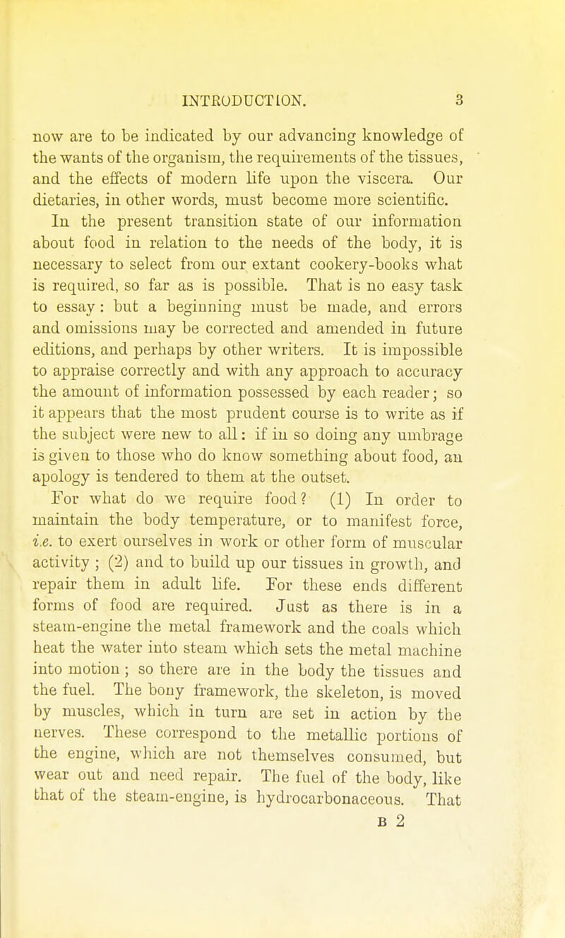 now are to be indicated by our advancing knowledge of the wants of the organism, the requirements of the tissues, and the effects of modern life upon the viscera. Our dietaries, in other words, must become more scientific. In the present transition state of our information about food in relation to the needs of the body, it is necessary to select from our extant cookery-books what is required, so far as is possible. That is no easy task to essay: but a beginning must be made, and errors and omissions may be corrected and amended in future editions, and perhaps by other writers. It is impossible to appraise correctly and with any approach to accuracy the amount of information possessed by each reader; so it appears that the most prudent course is to write as if the subject were new to all: if in so doing any umbrage is given to those who do know something about food, an apology is tendered to them at the outset. For what do we require food? (1) In order to maintain the body temperature, or to manifest force, i.e. to exert ourselves in work or other form of muscular activity ; (2) and to build up our tissues in growth, and repair them in adult life. For these ends different forms of food are required. Just as there is in a steam-engine the metal framework and the coals which heat the water into steam which sets the metal machine into motion ; so there are in the body the tissues and the fuel. The bony framework, the skeleton, is moved by muscles, which in turn are set in action by the nerves. These correspond to the metallic portions of the engine, which are not themselves consumed, but wear out and need repair. The fuel of the body, like that of the steam-engine, is hydrocarbonaceous. That B 2