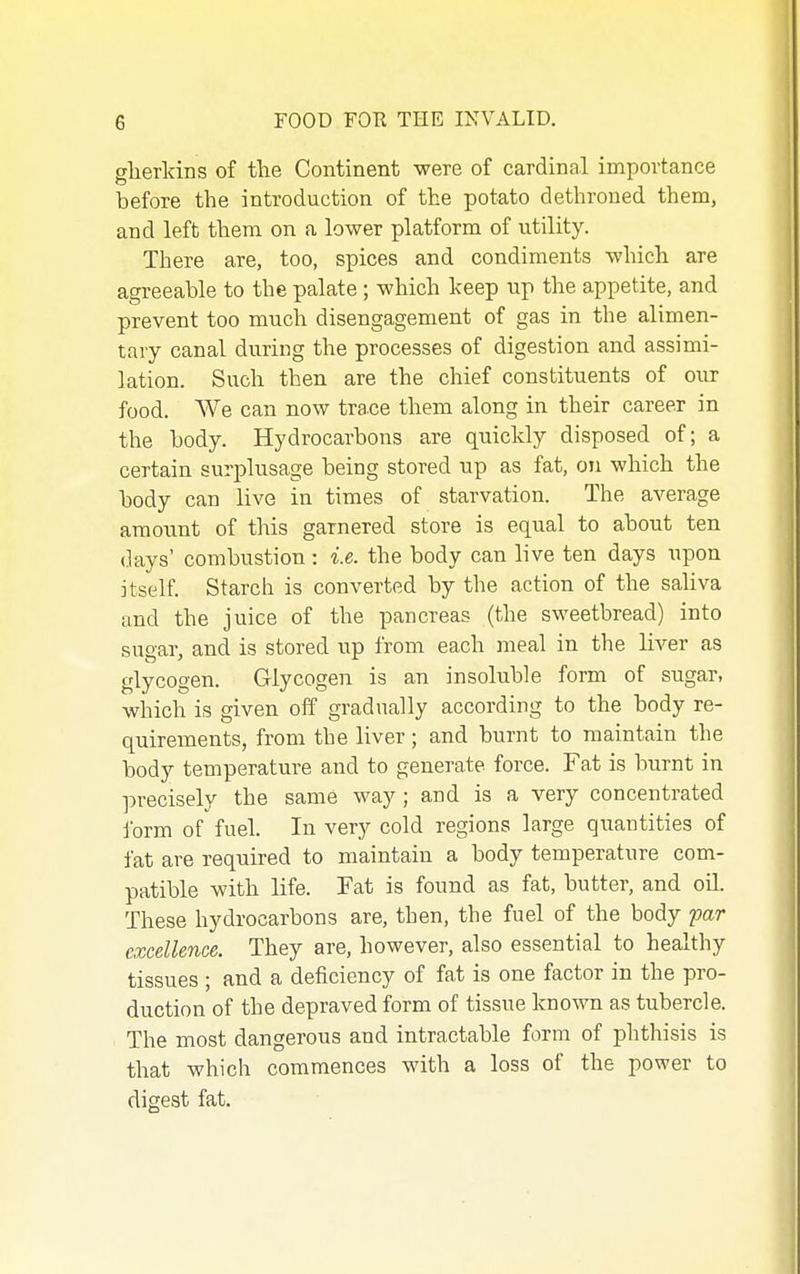 glierkins of the Continent were of cardinal importance before the introduction of the potato dethroned them, and left them on a lower platform of utility. There are, too, spices and condiments which are agreeable to the palate; which keep up the appetite, and prevent too much disengagement of gas in the alimen- tary canal during the processes of digestion and assimi- lation. Such then are the chief constituents of our food. We can now trace them along in their career in the body. Hydrocarbons are quickly disposed of; a certain surplusage being stored up as fat, on which the body can live in times of starvation. The average amount of this garnered store is equal to about ten days' combustion: i.e. the body can live ten days upon itself. Starch is converted by the action of the saliva and the juice of the pancreas (the sweetbread) into sugar, and is stored up from each meal in the liver as glycogen. Glycogen is an insoluble form of sugar, winch is given off gradually according to the body re- quirements, from the liver; and burnt to maintain the body temperature and to generate force. Fat is burnt in precisely the same way; and is a very concentrated form of fuel. In very cold regions large quantities of fat are required to maintain a body temperature com- patible with life. Fat is found as fat, butter, and oil. These hydrocarbons are, then, the fuel of the body far excellence. They are, however, also essential to healthy tissues ; and a deficiency of fat is one factor in the pro- duction of the depraved form of tissue kno-wm as tubercle. The most dangerous and intractable form of phthisis is that which commences with a loss of the power to digest fat.