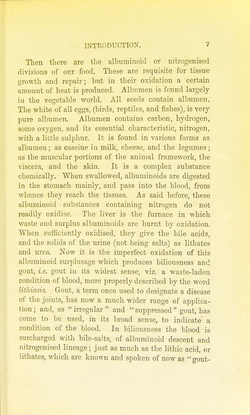 Then there are the albuminoid or nitrogenised divisions of our food. These are requisite for tissue growth and repair; but in their oxidation a certain amount of heat is produced. Albumen is found largely in the vegetable world. All seeds contain albumen. The white of all eggs, (birds, reptiles, and fishes), is very pure albumen. Albumen contains carbon, hydrogen, some oxygen, and its essential characteristic, nitrogen, with a little sulphur. It is found in various forms as albumen ; as caseine in milk, cheese, and the legumes ; as the muscular portions of the animal framework, the viscera, and the skin. It is a complex substance chemically. When swallowed, albuminoids are digested in the stomach mainly, and pass into the blood, from whence they reach the tissues. As said before, these albuminoid substances containing nitrogen do not readily oxidise. The liver is the furnace in which waste and surplus albuminoids are burnt by oxidation. When sufficiently oxidised, they give the bile acids, and the solids of the urine (not being salts) as lithates and urea. Now it is the imperfect oxidation of this albuminoid surplusage which produces biliousness and gout, i.e. gout in its widest sense, viz. a waste-laden condition of blood, more properly described by the word lithiasis. Gout, a term once used to designate a disease of the joints, has now a much wider range of applica- tion ; and, as  irregular  and  suppressed  gout, has come to be used, in its broad sense, to indicate' a condition of the blood. In biliousness the blood is surcharged with bile-salts, of albuminoid descent and nitrogenised lineage; just as much as the lithic acid, or lithates, which are known and spoken of now as gout-