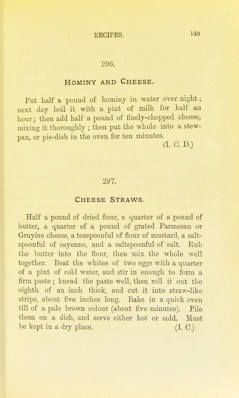 296. HOMINY AND Cheese. Put half a pound of hominy in water over night; next day boil it with a pint of milk for half an hour; then add half a pound of finely-chopped cheese, mixing it thoroughly ; then put the whole into a stew- pan, or pie-dish in the oven for ten minutes. (I. C. D.) 297. Cheese Straws. Half a pound of dried flour, a quarter of a pound of butter, a quarter of a pound of grated Parmesan or Gruyere cheese, a teaspoonful of flour of mustard, a salt- spoonful of cayenne, and a saltspoonful of salt. Eub the butter into the flour, then mix the whole well together. Beat the whites of two eggs with a quarter of a pint of cold water, and stir in enough to form a firm paste ; knead the paste well, then roll it out the eighth of an inch thick, and cut it into straw-like strips, about five inches long. Bake in a quick oven till of a pale brown colour (about five minutes). Pile them on a dish, and serve either hot or cold. Must be kept in a dry place. (I. C.)