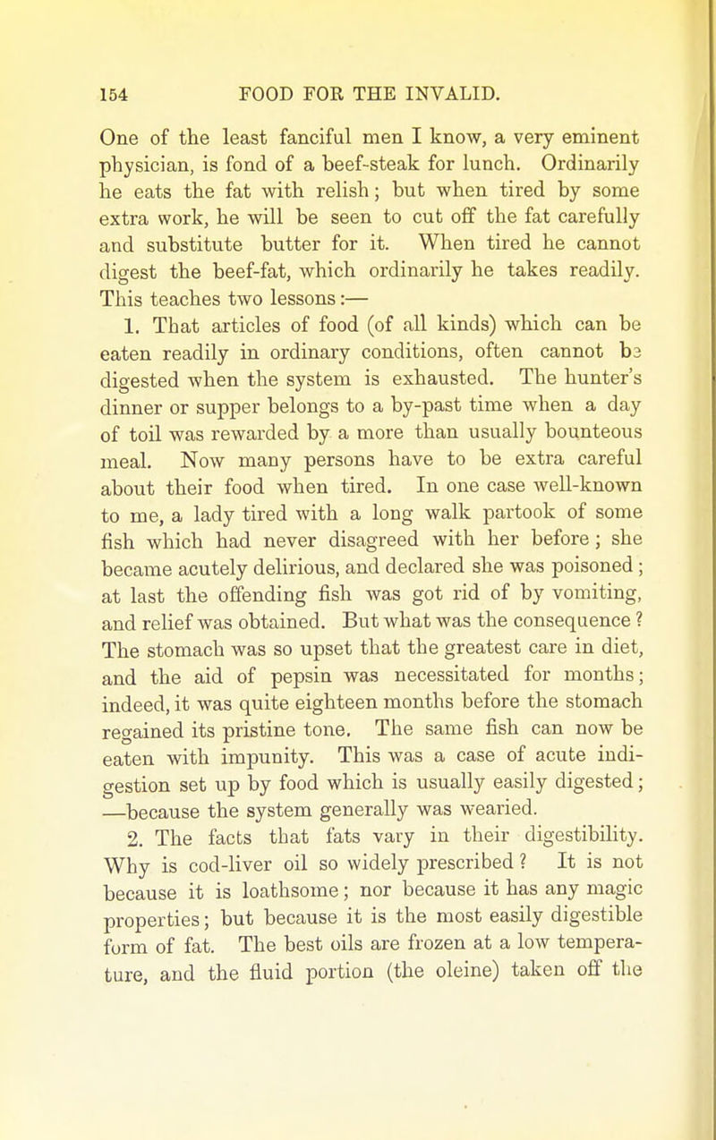 One of the least fanciful men I know, a very eminent physician, is fond of a beef-steak for lunch. Ordinarily he eats the fat with relish; but when tired by some extra work, he will be seen to cut off the fat carefully and substitute butter for it. When tired he cannot digest the beef-fat, which ordinarily he takes readily. This teaches two lessons:— 1. That articles of food (of all kinds) which can be eaten readily in ordinary conditions, often cannot ba digested when the system is exhausted. The hunter's dinner or supper belongs to a by-past time when a day of toil was rewarded by a more than usually bounteous meal. Now many persons have to be extra careful about their food when tired. In one case well-known to me, a lady tired with a long walk partook of some fish which had never disagreed with her before; she became acutely delirious, and declared she was poisoned ; at last the offending fish was got rid of by vomiting, and relief was obtained. But what was the consequence ? The stomach was so upset that the greatest care in diet, and the aid of pepsin was necessitated for months; indeed, it was quite eighteen months before the stomach regained its pristine tone. The same fish can now be eaten with impunity. This was a case of acute indi- gestion set up by food which is usually easily digested; —because the system generally was wearied. 2. The facts that fats vary in their digestibility. Why is cod-liver oil so widely prescribed ? It is not because it is loathsome; nor because it has any magic properties; but because it is the most easily digestible form of fat. The best oils are frozen at a low tempera- ture, and the fluid portion (the oleine) taken off the