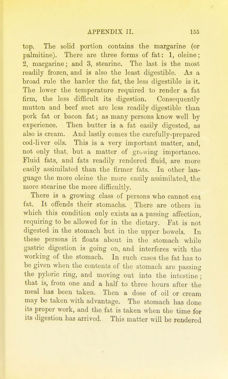 top. The solid portion contains the margarine (or palmitine). There are three forms of fat: 1, oleine; 2, margarine; and 3, stearine. The last is the most readily frozen, and is also the least digestible. As a broad rule the harder the fat, the less digestible is it. The lower the temperature required to render a fat firm, the less difficult its digestion. Consequently mutton and beef suet are less readily digestible than pork fat or bacon fat; as many persons know well by experience. Then butter is a fat easily digested, as also is cream. And lastly comes the carefully-prepared cod-liver oils. This is a very important matter, and, not only that, but a matter of growing importance. Fluid fats, and fats readily rendered fluid, are more easily assimilated than the firmer fats. In other lan- guage the more oleine the more easily assimilated, the more stearine the more difficultly. There is a growing class of persons who cannot eat fat. It ofiends their stomachs. There are others in which this condition only exists as a passing affection, requiring to be allowed for in the dietary. Fat is not digested in the stomach but in the upper bowels. In these persons it floats about in the stomach while gastric digestion is going on, and interferes with the working of the stomach. In such cases the fat has to be given when the contents of the stomach are passing the pyloric ring, and moving out into the intestine ; that is, from one and a half to three hours after the meal has been taken. Then a dose of oil or cream may be taken with advantage. The stomach has done its proper work, and the fat is taken when the time for its digestion has arrived. This matter will be rendered