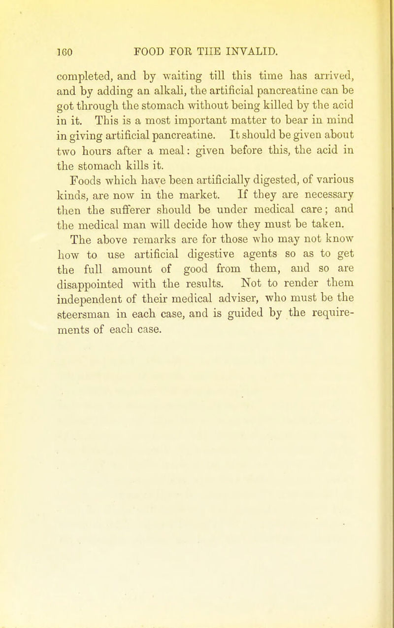 completed, and by waiting till this time has arrived, and by adding an alkali, the artificial pancreatine can be got through the stomach without being killed by the acid in it. This is a most important matter to bear in mind in giving artificial pancreatine. It should be given about two hours after a meal: given before this, the acid in the stomach kills it. Foods which have been artificially digested, of various kinds, are now in the market. If they are necessary then the sufferer should be under medical care; and the medical man will decide how they must be taken. The above remarks are for those who may not know how to use artificial digestive agents so as to get the full amount of good from them, and so are disappointed with the results. Not to render them independent of their medical adviser, who must be the steersman in each case, and is guided by the require- ments of each case.