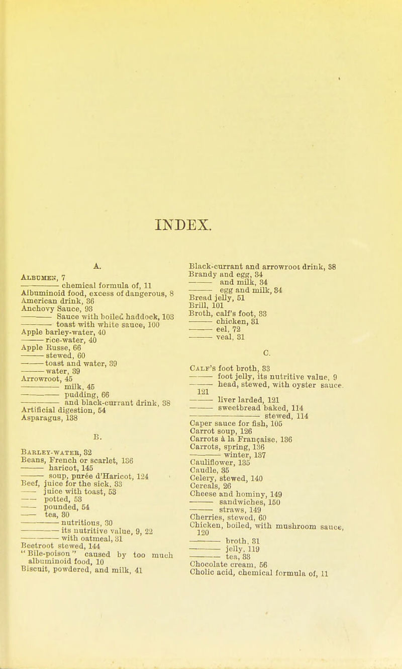 A. Albbmeh, 7 chemical formula of, 11 Albuminoid food, excess of dangerous, 8 American drink, 36 Anchovy Sauce, 93 Sauce with boiled haddock, 108 • toast with white sauce, 100 Apple barley-water, 40 rice-water, 40 Apple Russe, 66 stewed, 60 toast and water, 39 water, 39 Arrowroot, 45 milk, 45 — pudding, 66 and black-currant drink, 38 Artificial digestion, 54 Asparagus, 138 B. Barley-wateb, 32 Beans, French or scarlet, 136 haricot, 145 soup, puree d'Haricot, 124 Beef, juice for the sick, 33 juice with toast, 53 potted, 53 pounded, 54 tea, 30 nutritious, 30 its nutritive value, 9, 22 with oatmeal, 31 Beetroot stewed, 144  Bile-poison caused by too much albuminoid food, 10 Biscuit, powdered, and milk, 41 Black-currant and arrowroot drink, 38 Brandy and egg, 34 and mUk, 34 egg and milk, 84 Bread jelly, 51 BriU, 101 Broth, calf's foot, 83 ■ chicken, 81 eel, 72 veal, 31 C. Calf's foot broth, 83 • foot jelly, its nutritive value, 9 — head, stewed, with oyster sauce. 121 ■ liver larded, 121 sweetbread baked, 114 stewed, 114 Caper sauce for fish, 105 Carrot soup, 126 Carrots k la Fran(;aise, 136 Carrots, spring, 136 winter, 137 Cauliflower, 135 Caudle, 85 Celeiy, stewed, 140 Cereals, 26 Cheese and hominy, 149 sandwiches, 150 straws, 149 Cherries, stewed, 60 Chicken, boiled, with mushroom sauce 120 broth. 31 jelly. 119 tea, 33 Chocolate cream, 56