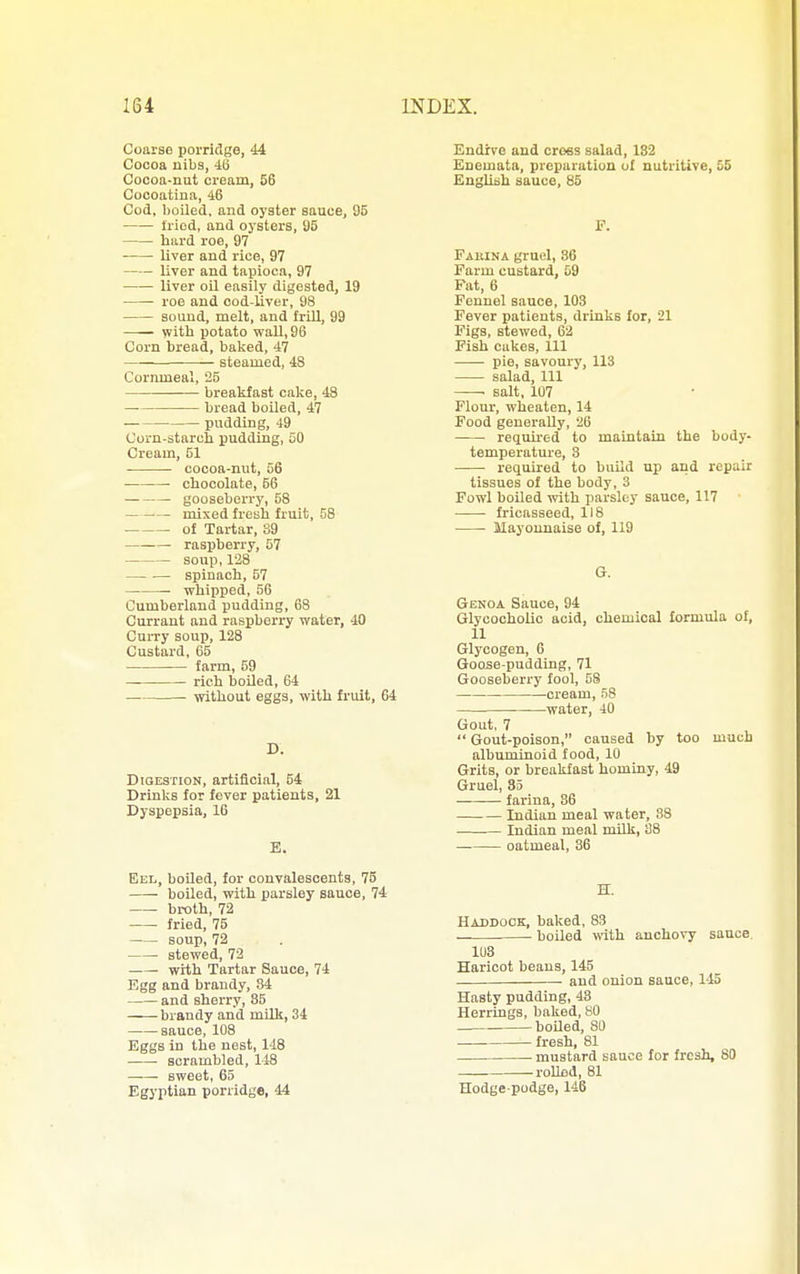 Coai-se porridge, 44 Cocoa nibs, 4(3 Cocoa-nut cream, 56 Cocoatina, 46 Cod, boiled, and oyster sauce, 95 tried, and oysters, 95 hard roe, 97 liver and rice, 97 liver and tapioca, 97 liver oil easily digested, 19 roe and cod-liver, 98 sound, melt, and frill, 99 with potato wall, 96 Corn bread, baked, 47 steamed, 48 Cornmeal, 25 brealifast calie, 48 bread boUed, 47 pudding, 49 Corn-starch pudding, 50 Cream, 51 cocoa-nut, 56 ■ chocolate, 56 gooseberry, 58 mixed freah fruit, 58 of Tartar, 89 raspberry, 57 soup, 128 spinach, 57 ■ whipped, 56 Cumberlond pudding, 68 Currant and raspberry water, 40 Curry soup, 128 Custard, 05 farm, 59 rich boiled, 64 without eggs, with fruit, 64 D. Digestion, artificial, 54 Drinks for fever patients, 21 Dyspepsia, 16 E. Eel, boiled, for convalescents, 75 boiled, with parsley sauce, 74 broth, 72 fried, 75 soup, 72 stewed, 72 with Tartar Sauce, 74 Egg and brandy, 84 and sherry, 85 brandy and milk, 34 -sauce, 108 Eggs in the nest, 148 scrambled, 148 sweet, 65 Egyptian porridge, 44 Endive and cross salad, 182 Enemata, preparation of nutritive, 55 English sauce, 85 P. Fabina gruel, 86 Farm custard, 59 Fat, 6 Fennel sauce, 103 Fever patients, drinks for, 21 Figs, stewed, 62 Pish cakes. 111 pie, savoury, 113 salad. 111 salt, 107 Flour, wheaten, 14 Food generally, 26 reqmred to maintain the body- temperature, 3 required to build up and repair tissues of the body, 3 Fowl boiled with parsley sauce, 117 fricasseed, 118 Mayonnaise of, 119 G. Genoa Sauce, 94 Glycocholic acid, chemical formula of, 11 Glycogen, 6 Goojse-pudding, 71 Gooseberry fool, 58 cream, 58 . water, 40 Gout, 7  Gout-poison, caused by too much albuminoid food, 10 Grits, or breakfast hominy, 49 Gruel, 35 farina, 86 Indian meal water, 88 Indian meal milk, 38 oatmeal, 86 H. Haddock, balced, 83 boiled with anchovy sauce 103 Haricot beans, 145 and onion sauce, 145 Hasty pudding, 43 Herrings, baked, 80 boUed, 80 fresh, 81 mustard sauce for fresh, 80 rolled, 81 Hodgepodge, 146