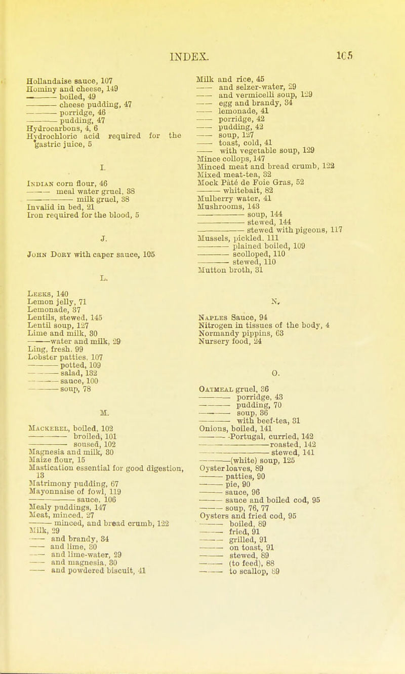 Hollandaise sauce, 107 Huminy and cheese, 1-19 ■ boUed, 49 cheese pudding, 47 poxi'idge, 46 pudding, 47 Hydrocarbons, 4, 6 Hvdrochloric acid required for the 'gasti-ic juice, 5 I. Indian corn flour, 46 meal water gruel. 88 ■ milk gruel, 38 Invalid in bed, 21 Iron required for the blood, 5 J. JuHN DoET with caper sauce, 105 L. Leeks, 140 Lemon jelly, 71 Lemonade, 37 Lentils, stewed, 145 Lentil soup, li!7 Lime and milk, 30 water and milk, '29 Ling, fresh. 99 Lobster patties. 107 potted, 109 salad, 132 sauce, 100 -soup, 78 M. Mackeeel, boiled, 102 broiled, 101 soused, 102 Magnesia and milk, 30 Maize iiour, 15 Mastication essential for good digestion, 13 Matrimony pudding, 67 Mayonnaise of fowl, 119 sauce. 106 Mealy puddings, 147 Meat, minced. 27 minced, and bread crumb, 122 Milk, 29 and brandy, 84 and lime, 30 and lime-water, 29 and magnesia. 80 and powdered biscuit, 41 Milk and rice, 45 —■— and selzer-water, 29 and vermicelli soup, 129 egg and brandy, 84 lemonade, 41 porridge, 42 • pudding, 42 • soup, 127 toast, cold, 41 with vegetable soup, 129 Jlince collops, 147 Minced meat and bread crumb, 122 Mixed meat-tea, 32 Mock Pa.t6 de Foie Gras, 52 whitebait, 82 Mulberry water, 41 Mushrooms, 143 soup, 144 stewed, 144 stewed with pigeons, i: Mussels, piclded. Ill —— plained boiled, 109 scolloped, 110 stewed, 110 Mutton broth, 31 N, Naples Sauce, 94 Nitrogen in tissues of the body, 4 Normandy pippins, 63 Nursery food, 24 0. Oatmeal gruel, 36 porridge, 43 ■ pudding, 70 soup, 36 with beef-tea, 31 Onions, boiled, 141 Portugal, curried, 142 roasted, 142 stewed, 141 (white) soup, 125 Oyster loaves, 89 patties, 90 pie, 90 sauce, 96 sauce and boiled cod, 95 —— soup, 76, 77 Oysters and fried cod, 95 ■ boUed, 89 fried, 91 gi-illed, 91 on toast, 91 — stewed, 89 (to feed), 88 to scallop, ti9