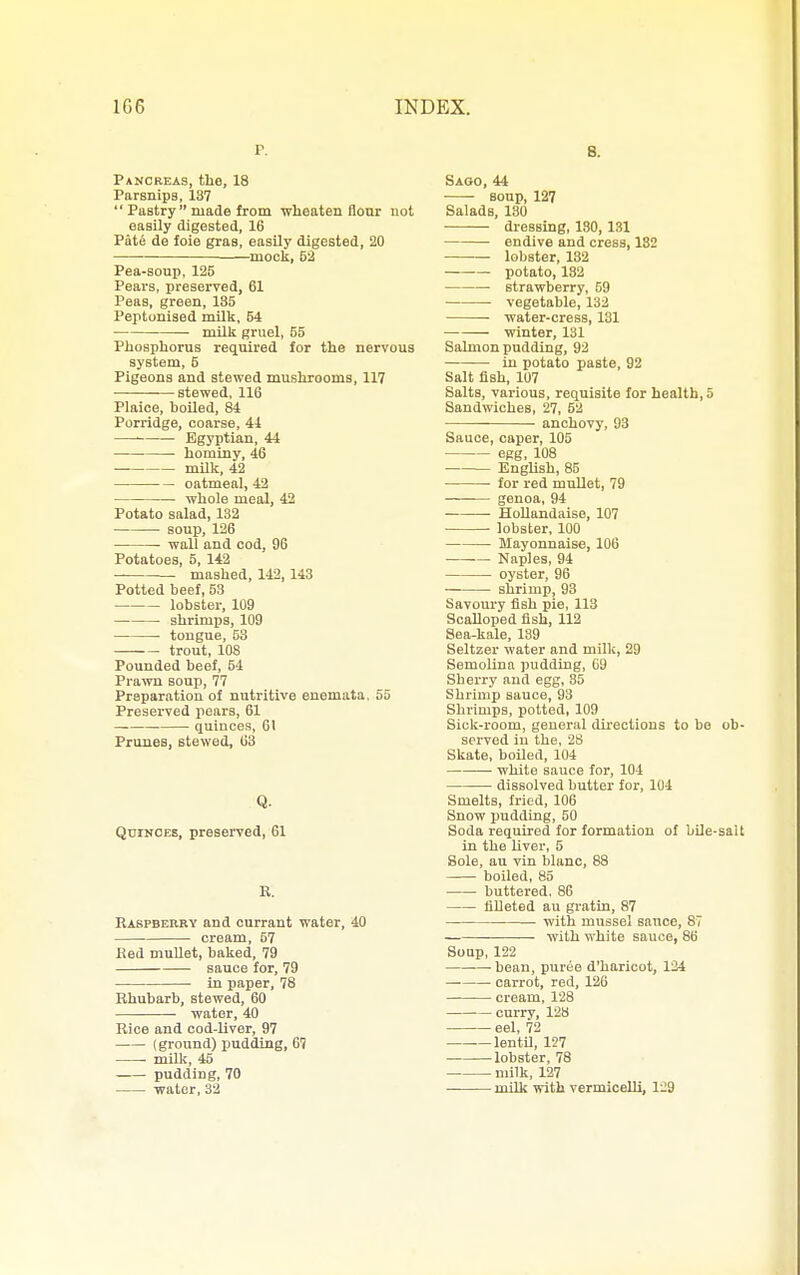 p. Pancreas, the, 18 Parsnips, 137  Pastry  made from wheaten flour not easily digested, 16 Pate de foie gras, easily digested, 20 • mock, 52 Pea-soup, 125 Pears, preserved, 61 Peas, green, 135 Peptonised milk, 54 milk gruel, 55 Phosphorus required for the nervous system, 5 Pigeons and stewed mushrooms, 117 stewed, 116 Plaice, boiled, 84 Porridge, coarse, 44 Egyptian, 44 hominy, 46 milk, 42 oatmeal, 42 whole meal, 42 Potato salad, 182 soup, 126 wall and cod, 96 Potatoes, 5, 142 mashed, 142, 143 Potted beef, 53 lobster, 109 shrimps, 109 tongue, 53 trout, lOS Pounded beef, 54 Prawn soup, 77 Preparation of nuti'itive enemata. 55 Preserved pears, 61 — quinces, 61 Primes, stewed, 63 Q. QtinfOES, preserved, 61 E. Eabpbekry and currant water, 40 cream, 57 Ked muUet, baked, 79 sauce for, 79 in paper, 78 Rhubarb, stewed, 60 water, 40 Rice and cod-liver, 97 (ground) pudding, 67 millt, 45 pudding, 70 water, 32 8. Saoo, 44 soup, 127 Salads, 180 •—— dressing, 180, 131 endive and cress, 182 lobster, 132 potato, 132 strawberry, 59 vegetable, 132 -water-cress, 131 winter, 131 Salmon pudding, 92 in potato paste, 92 Salt fish, 107 Salts, various, requisite for health, 5 Sandwiches, 27, 52 anchovy, 93 Sauce, caper, 105 eeg, 108 English, 85 • for red mullet, 79 genoa, 94 Hollandaise, 107 lobster, 100 Mayonnaise, 106 Naples, 94 oyster, 96 — shrimp, 93 Savoury fish pie, 113 Scalloped fish, 112 Sea-kale, 139 Seltzer water and milk, 29 Semolina pudding, 69 Sherry and egg, 85 Shrimp sauce, 93 Shrimps, potted, 109 Sick-room, general dii-ections to be ob- served iu the, 28 Skate, boiled, 104 white sauce for, 104 dissolved butter for, 104 Smelts, fried, 106 Snow pudding, 50 Soda required for formation of bUe-salt in the liver, 5 Bole, au vin blanc, 88 boiled, 85 buttered. 86 filleted au gi-atin, 87 with mussel sauce, 87 with white sauce, 86 Soap, 122 bean, puree d'haricot, 124 carrot, red, 126 cream, 128 curry, 128 eel, 72 lentU, 127 lobster, 78 milk, 127 milk with vermicelli, 129