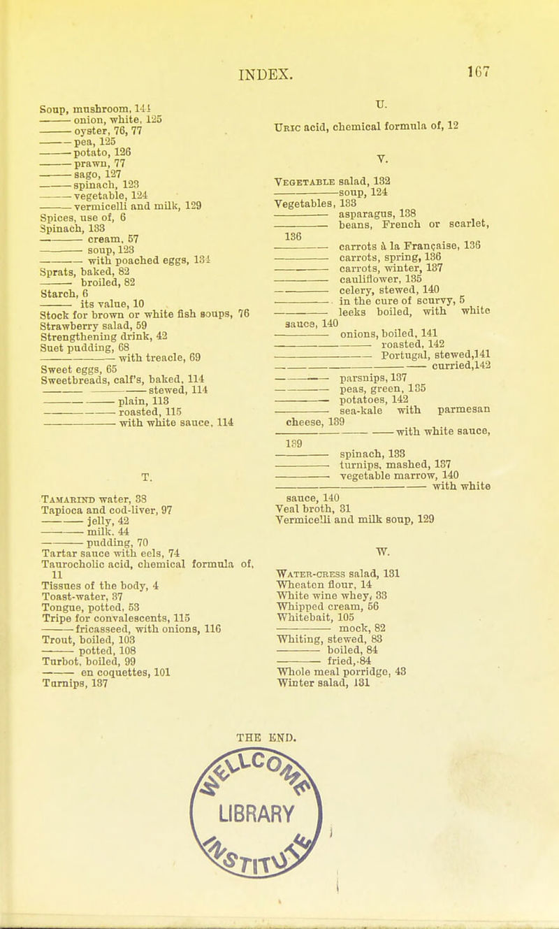 Sonp, mushroom, 14 i onion, white. 125 oyster, 76, 77 pea, 1'25 potttto, 126 prawn, 77 sago, 127 spinach, 123 -vegetable, 124 vermicelli and milk, 129 Spices, use of, 6 Spinach, 133 cream, 57 soup,123 • with poached eggs, 13i Sprats, baked, 82 broiled, 82 Starch, 6 its value, 10 Stock for brown or white fish soups, 76 Strawberry salad, 59 Strengthening drink, 42 Suet pudding, 68 with treacle, 69 Sweet eggs, 65 Sweetbreads, calf's, baked, 114 stewed, 114 plain, 113 roasted, 115 with white sauce, 114 T. TAMABrsTD water, 33 Tapioca and cod-liver, 97 jelly, 42 mUk. 44 pudding, 70 Tartar sauce with eels, 74 TaurochoUc acid, chemical formula of, 11 Tissues of the body, 4 Toast-water, 37 Tongue, potted, 53 Tripe for convalescents, 115 • fricasseed, with onions, IIG Trout, boiled, 103 potted, 108 Turbot, boiled, 99 en coquettes, 101 Tamips, 137 IT. Ubic acid, chemical formula of, 12 V. Vegetable salad, 132 soup, 124 Vegetables, 133 asparagus, 138 beans, French or scarlet, 136 carrots i la Franpaise, 136 carrots, spring, 136 carrots, winter, 137 cauliflower, 135 celery, stewed, 140 in the cure of scurvy, 5 . leeks boiled, with white 3auca, 140 onions, boiled, 141 roasted, 142 Portugal, Btewed,141 - curried,142 ■— parsnips, 137 peas, green, 135 potatoes, 142 sea-kale with parmesan cheese, 139 with white sauce, 139 spinach, 133 turnips, mashed, 187 vegetable marrow, 140 with white sauce, 140 Veal broth, 31 Vermicelli and milk soup, 129 W. ■Wateh-cbess salad, 131 Wheaton flour, 14 White wine wheyy 33 Whipped cream, 56 Whitebait, 105 mock, 82 Whiting, stewed, 83 boiled, 84 fried,-84 Whole meal porridge, 43 Winter salad, 131 THE END.