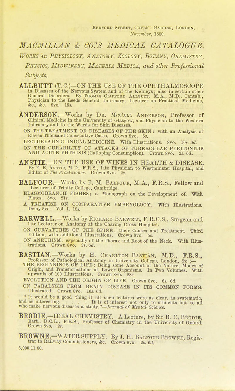 Bedford Street, Covent Garden, London, November, 1880. MAGMILLAN & GO:S MEDICAL GATALOGUJE. Works in Physiology, Anatomy, Zoology, Botany, Chemistry, Physics, Midwifery, Materia Medica, and oilier Professional Subjects. ALLBUTT (T. C.)—ON THE USE OF THE OPHTHALMOSCOPE in Diseases of the Nervous System aud of the Kidneys ; also in certain other General Disorders. By Thomas Clifford Allbutt, M.A., M.D., Cantab., Physician to the Leeds General Infirmary, Lecturer on Practical Medicine, &c., (Sec. Svo. 15s. ANDERSON—Works by Dr. McC'ALt, Anderson, Professor of Clinical Medicine in the University of Glasgow, and Physician to the Western Infirmary and to the Wards for Sltin Diseases. ON THE TREATMENT OF DISEASES OF THE SKIN: with an Analysis of Eleven Thousand Consecutive Cases. Crown Svo. 5s. LECTURES ON CLINICAL MEDICINE. With Illustrations. Svo. 10*. 6^. ON THE CURABILITY OF ATTACKS OP TUBERCULAR PERITONITIS AND ACUTE PHTHISIS (Galloping Consumption). Crown Svo. 2s. 6d. ANSTIE.—ON THE USE OF WINES IN HEALTH & DISEASE. By F. E. Anstie, M.D., F.R.S., late Physician to Westminster Hospital, and Editor of The Practitioner. Crown Svo. 2s. BALFOUR.—Works by F. M. Balfofe, M.A., F.E.S., FeUow and Lecturer of Trinity College, Cambridge. ELASMOBRANGH FISHES; a Monogi'aph on the Development of. WitH Plates. Svo. 21s. A TREATISE ON COMPARATIVE EMBRYOLOGY. With lUostrations. Demy 8vo. Vol. I. 18s. BARWELL.—Works by Kichakd Barwell, F.E.C.S., Surgeon and late Lecturer on Anatomy at the Charing Cross Hospital. ON CURVATURES OP THE SPINE : their Causes and Treatment. Third Edition, with addilional Illustrations. Crown Svo. 5s. ON ANEURISM : e.speciaUy of the Thorax and Root of the Neck. With Illus- trations. Crown Svo. 3s. 6d. BASTIAN.—Works by H. Charlton Bastian, M.D., F.E.S., Professor of Pathological Anatomy in University College, London, &c.:— THE BEGINNINGS OF LIFE: Bemg some Account of the Nature, Modes of Origin, and Transformations of Lower Organisms. In Two Volumes. With upwards of 100 Illustrations. Crown Svo. 2Ss. EVOLUTION AND THE ORIGIN OP LIFE. Crown Svo. 6s. 6d. ON PARALYSIS PROM BRAIN DISEASE IN ITS COMMON FORMS. Illustrated, Crown Svo. 10s. fid.  It would be a good thing if all such lectures were as clear, as systematic, and as interesting It is of interest not only to students but to all who make nervous diseases a stxidy.Journal of Mental Science. BRODIE.—IDEAL CHEMISTEY. A Lecture, by Sir B. C. Brodte, Bart., D.C.L., F.R.S., Professor of Chemistry in the University of Oxford. Crown Svo. 2«. BROWNE.—WATER SUPPLY. By J. H. Balfour Browne, Regis- trar to Railway Commissioners, &c. Crown Svo, 2s. 6d. 5,000.11.80.