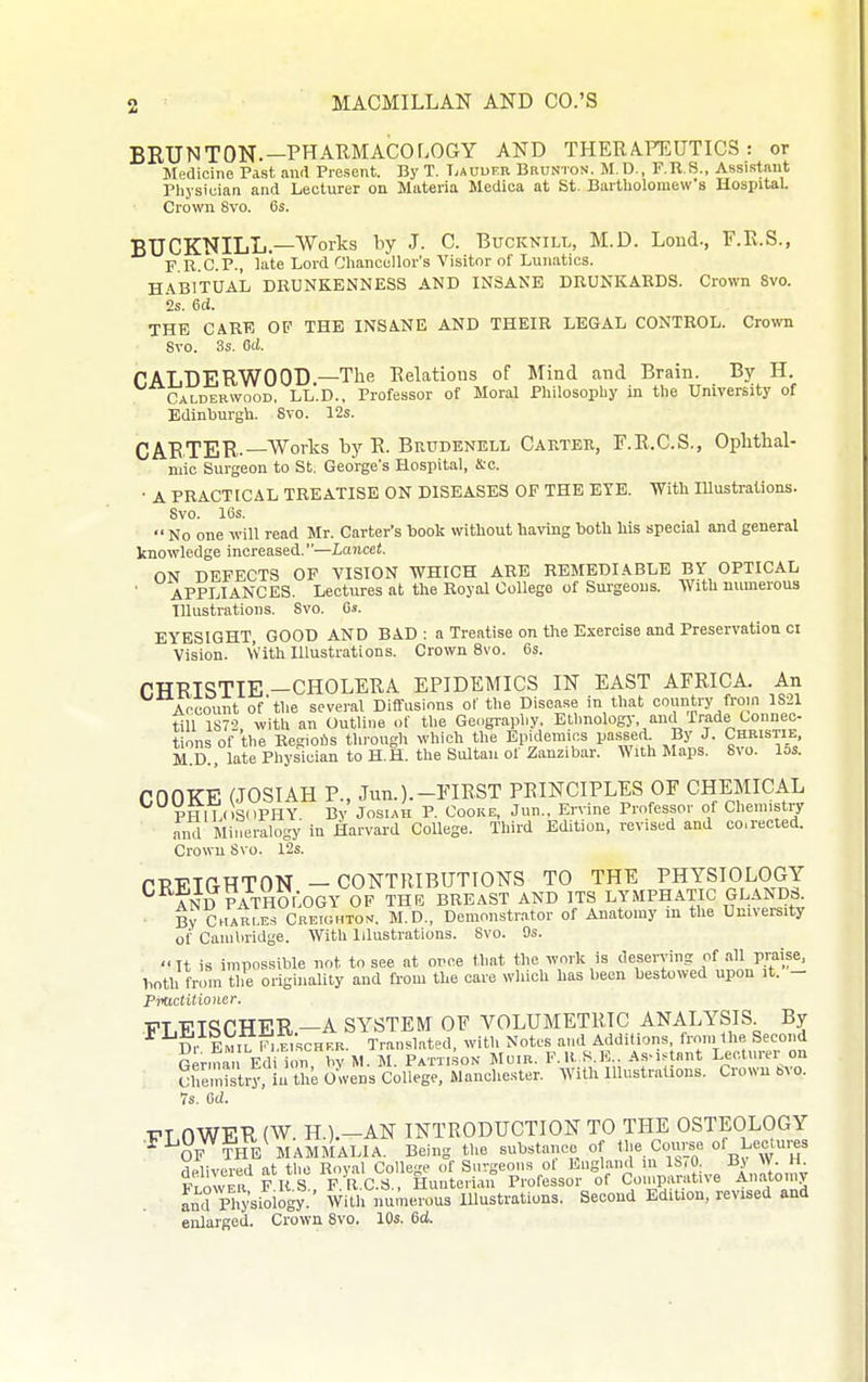 BRUNTON.—PHARMACOLOGY AND THERAFEUTICS : or Medicine Past and Present. By T. TiAUurn Bkunton, M.D., F.R.S., Assistant Physician and Lecturer on Materia Medica at St. Bartholomew's HospitaL Crown 8vo. 6s. BUCKNILL.—Works by J. C. Bucknill, M.D. Lond., F.R.S., F R.C.P., late Lord Chancellor's Visitor of Lunatics. HjVBITUAL drunkenness and insane drunkards. Crown Svo. is. 6ci. THE CARE OF THE INSANE AND THEIR LEGAL CONTROL. Crown Svo. 3s. Qd. CALDERWOOD —The Relations of Mind and Brain. By H. Calderwood, LL.D.. Professor of Moral Philosophy in the University of Edinburgh. Svo. 12s. CARTER-—Works by R. Brudenell Carter, F.R.C.S., Ophthal- niic Surgeon to St. George's Hospital, &c. ■ A PRACTICAL TREATISE ON DISEASES OF THE EYE. 'With Illustrations. Svo. 16s.  No one will read Mr. Carter's book without having both his special and general knowledge increased.—Lancet. ON DEFECTS OP VISION WHICH ARE REMEDIABLE BY OPTICAL • APPLIANCES. Lectures at the Royal College of Sm-geous. With numerous Illustrations. Svo. 6s. EYESIGHT, GOOD AND BAD: a Treatise on the Exercise and Preservation ci Vision. Vvith Illustrations. Crown Svo. 6s. r.TTRISTIE —CHOLERA EPIDEMICS IN EAST AFRICA. An Account of'the several Diffusions of the Disease in that country from 1S21 t^U 1872 with an Outline of the Geography, Ethnology, and Trade Lounec tions of the Regioiis through which the Epidemics passed By J. Christie M.D., late Physician to H.H. the Sultan of Zanzibar. With Maps. Svo. 15s. COOKE (JOSIAH P., Jun.).-FIRST PRINCIPLES OF CHEMICAL ]PHlL<>Si)PHY By JosiAH P. Cooke, Jun.. Ervine Professor of Chemistry aiul Mineralogy in Harvard College. Third Edition, revised and co.rected. Crown Svo. 12s. PPTTTrxHTON — CONTRIBUTIONS TO THE PHYSIOLOGY ^ AND PATHOLOGY OF THB BREAST AND ITS LYMPHATIC GLAND3. By C«ar'e.s Creighto^. M.D., Demonstr.ator of Anatomy m the University of Cambridge. With Illustrations. Svo. 9s. It is impossible not to see at once that the work is deserving of all praise, both from the originality and from the care which has been bestowed upon it. - Pmctitioncr. ■FT TPTqrTTER —A SYSTEM OF VOLUMETRIC ANALYSIS. By ^^Di E.il^^.eischVr Translated, with Notes and Additions, from the Second Genua Edi ion bv M. M. Patti.son Mom. F.H. S.E.. AsM^tnnt Lecturer on SheSry, in the olens College, Manchester. With lllustraUons. Crown bvo. 7s. 6ci. PLOWER (W. H.).-AN INTRODUCTION TO THE OSTEOLOGY * OF THE MAMMALIA. Being the substance of tl'^. Cors« of Lectures delivered at the Royal College of Surgeons of England m 1S,0. By W. H Fl<^Iver F R S F.R.C.d., Hunteiian Professor of Comparative Anatomy and Physiology. With numerous lUustrations. Second Edition, revised and enlarged. Crown Svo. 10s. 6d.