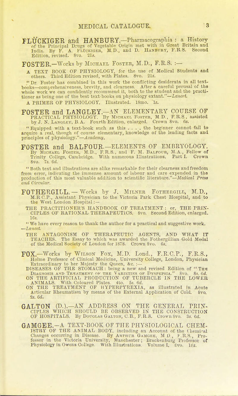 FLUCKIGER and HANBURY—Pharmacoprraplna : a History of the Principal Drugs of Vegetable Origin met witli in Great Britain and India. By F. A. FlUckiger, M.D., and D. Hanbhey, F.B.S. Second Edition, revised. 8vo. 21s. FOSTER.—'^orks by Michael Fosteh, M.D., F.R.S. :— A TEXT BOOK OF PHYSIOLOGY, for the use of Medical Students and others. Third Edition revised, with Plates. 8vo. 21s.  Dr. Foster has combined in this work the conflicting desiderata in all text- books—comprehensiveness, brevity, and clearness. After a careful perusal of the whole work we can confidently recommend it, both to the student and the practi- tioner as being one of the best'text books on physiology extant.—lajiccJ. A PRIMER OF PHYSIOLOGY. Illustrated. ISmo. Is. FOSTER and LANGLEY.—AN ELEMENTARY COURSE OF PRACTICAL PHYSIOLOGY. By Micrael Foster, M D., P.R.S., assisted by J. N. Langley, B.A. Fourth Edition, enlarged. Crown Svo. 6s. Equipped with a text-book such as this .... the beginner cannot fail to acquire a leal, though of course elementary, Itnowledge of the leading facts and principles of physiology.—Academy, FOSTER and BALFOUR.—ELEMENTS OF EMBRYOLOGY. By Michael Foster, M.D., F.R.S., and F. M. Balfoob, M.A., Fellow of Trinity College, Cambridge. With numerous Illustrations. Part I. Crown Svo. 7s. 6d. Both text and illustrations are alike remarkable for their clearness andfreedom from eiTor, indicating the immense amount of labour and care expended in tho production of this most valuable addition to scientific literature.—Medical Press and Circular. FOTHERGILL. — Works by J. Milner Fothekgill, M.D., M.R CP., Assistant Physician to the Victoria Park Chest Hospital, and to the West London Hospital :— THE PRACTITIONERS HANDBOOK OF TREATMENT : or, THE PRIN- CIPLES OF RATIONAL THERAPEUTICS. Svo. Second Edition, enlarged. IGs.  We have every reason to thank the author for a practical and suggestive work. —Lancet. THE ANTAGONISM OF THERAPEUTIC AGENTS, AND WHAT IT TEACHES. The Essay to which was awarded the Fothergilliau Gold Metlal of the Medical Society of London for 1878. Crown Svo. Cs. FOX.—Works by Wilson Fox, M.D. Lend., F.R.C.P., F.R.S., Holme Professor of Clinical Medicine, University College, London, Physician Extraordinary to her Majestv the Queen, &c. :— DISEASES OF THE STOMACH: being a new and revised Edition of The Diagnosis and Treatment ok the Varietiks of Dyspepsia. Svo. 8.9. 6d. ON THE ARTIFICIAL PRODUCTION OF TUBERCLE IN THE LOWER ANIMALS. With Coloured Plates. 41:o. 5s. 6d. ON THE TREATMENT OF HYPERPYREXIA, as illustrated in Acute Articular Rheumatism by means of the External Application of Cold. Svo. 2s. Cd. GALTON (D.).—AN ADDRESS ON THE GENERAL PRIN- CIPLES WHICH SHOULD BE OBSERVED IN THE CONSTRUCTION OF HOSPITALS. By Douglas Galton, C.B., F.R.S. CrownSvo. 3s. 6d. GAMGEE.-A TEXT-BOOK OF THE PHYSIOLOGICAL CHEM- ISTRY OP THE ANIMAL BODY, including an Account of the ( hemi -al Changes occurring in Disease. By ARTurii Gamgke, M D., l-.R.S., Pro- fessor in tlio Victoria University, Manchester; Braokenburg Professor of Physiology in Owens College. With IlUistratioiia. Volume L Svo. It's.