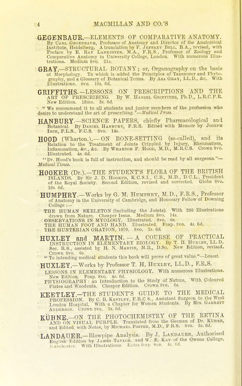 GEGENBAUR—ELEMENTS OF COMPAEATIVE ANATOMY. By Carl Gegenbaiie, Professor of Anatomy and Director of the Anatomical Institute, Heidelberg. A translation by F. Jkffrey Bell, B.A., revised, with Preface by E. Ray Lankesteb, M.A., F.R.S., Professor of Zoology and Comparative Anatomy in University College, London. With numerous Illus- trations. Medium 8vo. 21s. GRAY.—STEUCTURAL BOTANY; or, Orffanography on the basis of Morphology. To which is added the Principles of Taxonomy and Phyto- graphy, and a Glossary of Botanical Tenns. By Asa Gray, LL.D., &c. With Illustrations. 8vo. 10s. 6d. GRIFFITHS.—LESSONS ON PRESCEIPTIONS AND THE ART OF PRESCRIBING. By W. Hansel Griffiths, Ph.D., L.B.C.P.E. New Edition. 18mo. 3s. 6d. We recommend it to all students and junior members of the professiou who desire to understand the art of prescribing.—Medical Press. HANBURY.—SCIENCE PAPEES, chiefly Pharmacological and Botanical. By Daniel Hanbuby, P.R.S. Edited with Memoir by Joseph Ince, F.L.S.. F.C.S. 8vo. 14s. HOOD (Wharton.).—ON BONE-SETTING (so-called), and its Relation to the Treatment of Joints Crippled by Injury, Rheumatism, InHammation, &o.., &c. By Wharton P. Hood, M.D., M.R.C.S. Crown Svo. Illustrated. 4s. 6d. Dr. Hood's book is fuU of instruction, and should he read by all surgeons.— -Medical Times. HOOFER (Dr.).-THE STUDENT'S FLOEA OF THE BEITISH ISLANDS. By Sir J. D. Hooicer, K.C.S.L, C.B., M.D., D.C.L., President of the Royal Society. Second Edition, revised and corrected. Globe Svo. 10s. 6d. HUMPHRY.—Works by G. M. Humphry, M.D., F.E.S., Professor of Anatomy in the University of Cambridge, and Honorary Fellow of Downing College :— THE HUMAN SKELETON (including the Joints). With 260 Illustrations drawn from Nature. Cheaper Issue. Medium Svo. 14s. OBSERVATIONS IN MYOLOGY. Illustrated. Svo. 6s. THE HUMAN FOOT AND HAND. Illustrated. Pcap. Svo. 4s. 6d. ■ THE HUNTERIAN ORATION, 18T9. Svo. 2s. 6d. HUXLEY and MARTIN.-A CODESE OF PEACTICAL INSTRUCTION IN ELEMENTARY BIOLOGY. By T. H. Huxley, LL.D. Sec. R.S., assisted by H. N. Martin, M.B., D.Sc. New Edition, revised. Crown Svo. 6s. . i. , „ t j  To uitending medical students this hook will prove of great value. —Lancet. HUXLEY.—Works by Professor T. H. Huxlev, LL.D., F.R.S. LESSONS IN ELEMENTARY PHYSIOLOGY. With numerous lUustrations. New Edition. Fcap. Svo. 4s. 6d. PHYSIOGRAPHY: an Introduction to the Study of Nature. With Coloured Plates and Woodcuts. Cheaper Edition. Crown Svo. 6s. KEETLEY -THE STUDENT'S GUIDE TO THE MEDICAL PROFESSION. By C. B. Kertley, F.R.C S., As.sistant Surgeon to the West London Hospital. With a Chapter for Women Students. By Mrs. Garrett Anderson. Crown Svo. 2s. 6d. KUHNE-ON THE PHOTOCHEMISTEY OF THE RETINA AND ON VISUAL PURPLE. Translated from the German of Dr. KUhne, and Edited, with Notes, by Michael Fcsteb, MS)., F R.S. Svo. 3s. 6((. ■ LANDAUER.—Blowpipe Analysis. By J. Landauer, Antliorised En.^ish l^itlon by James Tavlor, and W. E. Kay of the Oweus College, .^,all<.■.ll•.■st..■^■. With llbwtrations. E.v:tra fcMp .Svo. is. u<i.