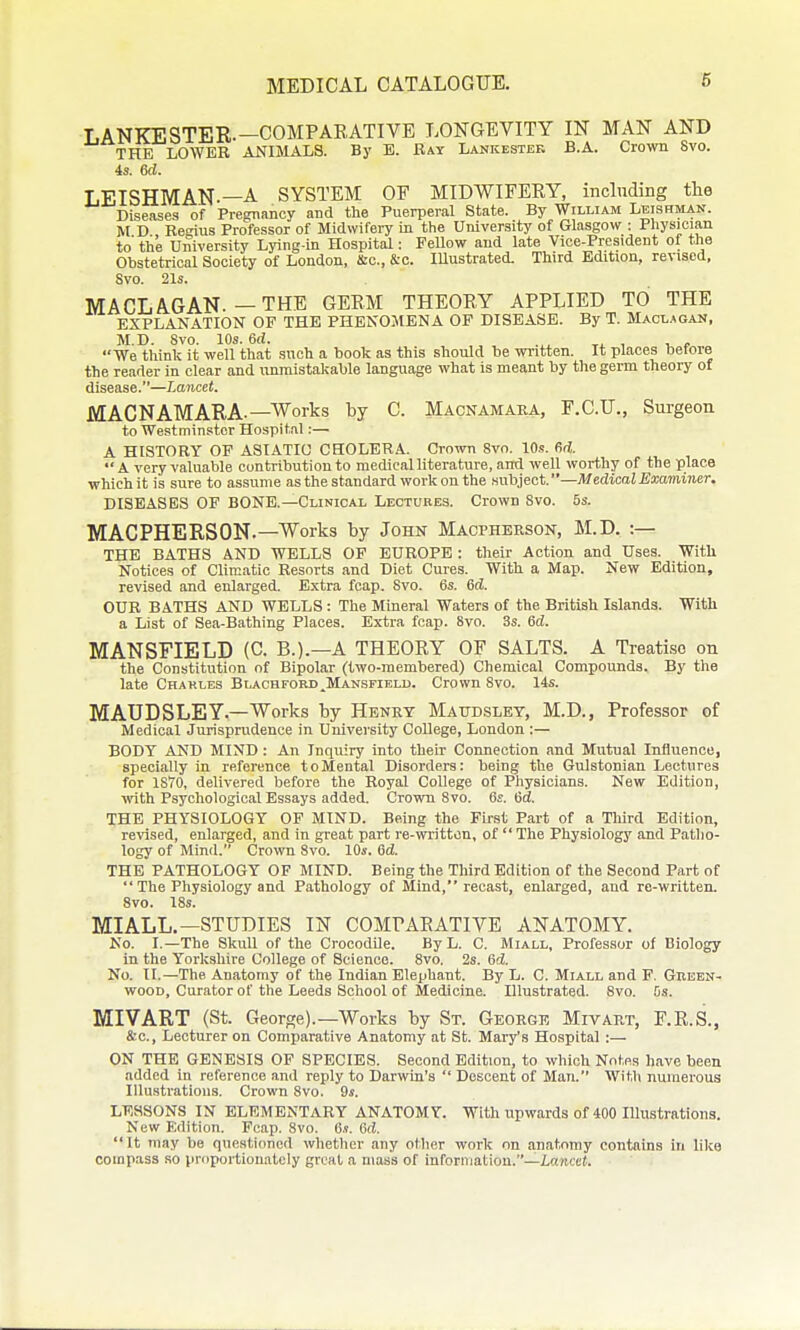 LANKESTER.—COMPAEATIVE LONGEVITY IN MAN AND THE LOWER ANIMALS. By E. Ray Lankestek B.A. Crown 8vo. 4s. m. LEISHMAN.—A SYSTEM OF MIDWIFEKY, including the Diseases of Pregnancy and the Puerperal State. By William Leishman. M D Resius Professor of Midwifery in the University of Glasgow : Physician to the University Lying-in Hospital: Fellow and late Vice-President of the Obstetrical Society of London, &c., &c. Illustrated. Third Edition, revised, 8vo. 21s. MACLAGAN. — THE GERM THEORY APPLIED TO THE EXPLANATION OP THE PHENOMENA OP DISEASE. By T. Macl.*gah, M.D. 8vo. 10s. 6d. , .^^ _ , , , We think it well that such a book as this should be wi-itten. It places before the reader in clear and vmnaistakable language what is meant by the germ theory of disease.—Lancet. MACNAMARA.—Works by C. Macnamaea, F.C.U., Surgeon to Westminster Hospital:— A HISTORY OF ASIATIC CHOLERA. Grown 8vo. 10.?. M.  A very valuable contribution to medical literature, and well worthy of the place which it is sure to assume as the standard work on the aubiect.—Medical Examiner. DISEASES OF BONE.—Clinical Lectures. Crown 8vo. 5s. MACPHERSON.—Works by John Macpherson, M.D. :— THE BATHS AND WELLS OF EUROPE : their Action and Uses. With Notices of Climatic Resorts and Diet Cures. With a Map. New Edition, revised and enlarged. Extra fcap. 8vo. 6s. 6(i. OUR BATHS AND WELLS : The Mineral Waters of the British Islands. With a List of Sea-Bathing Places. Extra fcap. 8vo. 3s. 6(2. MANSFIELD (C B.).—A THEORY OF SALTS. A Treatise on the Constitution of Bipolar (two-membered) Chemical Compounds. By the late Charles Blachford,Mansfield. Crown 8vo. 14s. MAUpSLEY.—Works by Henry Maudslet, M.D., Professor of Medical Jurisprudence in University College, London :— BODY AND MIND: An Inquiry into their Connection and Mutual Influence, specially in reference to Mental Disorders: being the Gulstonian Lectures for ISTO, delivered before the Royal College of Physicians. New Edition, with Psychological Essays added. Crown 8vo. 6s. 6d. THE PHYSIOLOGY OF MIND. Being the First Part of a Third Edition, revised, enlarged, and in great part re-^vritton, of  The Physiology and Patho- logy of Mind. Crown 8vo. 10s. 6d. THE PATHOLOGY OF MIND. Being the Third Edition of the Second Part of  The Physiology and Pathology of Mind, recast, enlarged, and re-written. 8vo. 18s. MIALL.—STUDIES IN COMPARATIVE ANATOMY. No. I.—The Skull of the Crocodile. ByL. C. Miall, Professor of Biology in the Yorkshire College of Science. 8vo. 2s. 6d. No. II.—The Anatomy of the Indian Elephant. By L. C. Miall and F. Green- wood, Curator of the Leeds School of Medicine. Ulustrated. 8vo. bs. MIVART (St. George).—Works by St. George Mivart, F.R.S., &c.. Lecturer on Comparative Anatomy at St. Maiys Hospital :— ON THE GENESIS OF SPECIES. Second Edition, to which Notes have been added in reference and reply to Darwin's  Descent of Man. With numerous Illustrations. Crown 8vo. 9s. LESSONS IN ELEMENTARY ANATOMY. With upwards of 400 Illustrations. New Edition. Fcap. 8vo. 6.9. 6d. It may be questioned whether any other work on anatomy contains in like compass so proportionately great a mass of information.—iance*.