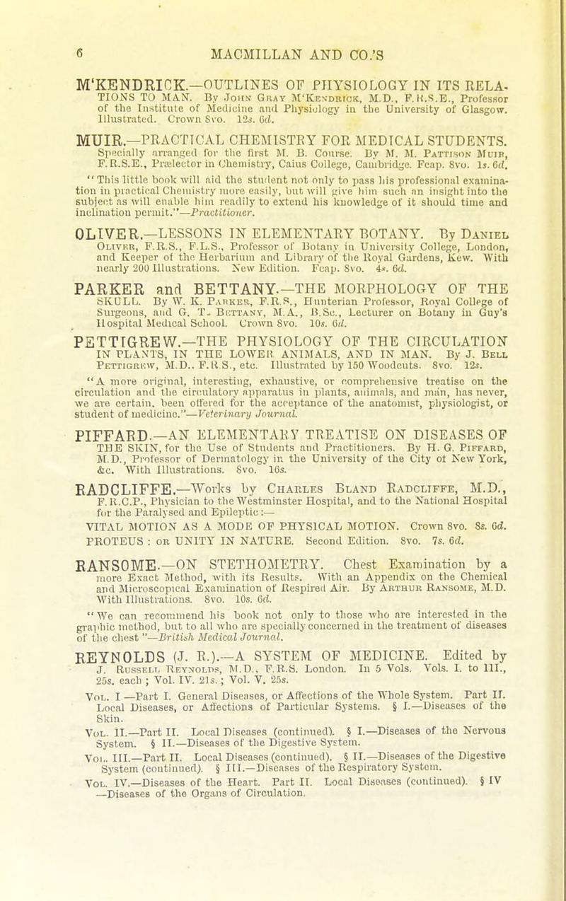 M'KENDRICK—OUTLINES OF PHYSIOLOGY IN ITS RELA- TIONS TO MiVN. By John Gray M'KESDHtcK, M.D., F. U.S.E., Professor of the Institute of Medicine and Physiology in the University of Glasgo\7. Illustrated. Crown Svo. 12s. Od. MUIR—PRACTICAL CHEMISTRY FOR MEDICAL STUDENTS. Specially arranged for the first M. B. Cour.se. By IM. M. Pattisdn Mum, F.R.S.E., Prtelector in (Jhemistry, Caius College, Cambridge. Fcap. Svo. 1». Od. This little book will aid the student not only to jiass his ijrofessional examina- tion in practical Chemistry more easily, but will give him sucU nn insight into the subject as will enable him readily to extend his knowledge of it should time and inclination permit.—Practitioner. OLIVER.—LESSONS IN ELEMENTARY BOTANY. By Daniei. Oltvkr, P.R.S., F.L.S., Professor of Botany in University College, London, and Keeper of the Herbarium and Library of the Royal Gardens, Kcw. With nearly 200 Illustrations. Xew Edition. Fcap. Svo. 4.«. Sd. PARKER and BETTANY.—THE MORPHOLOGY OF THE iSKULfj. By W. K. Parker, F.R.S., Hnnterian Professor, Royal College of Surgeons, and G. Bkttanv, M.A., B.Sc, Lecturer on Botany in Guy's Hospital Medical School. Crown Svo. 10s. Hd. PETTIGREW.—THE PHYSIOLOGY OF THE CIRCULATION IN PL.-VNTS, IN THE LOWEH ANIMALS, AND IN MAN. By J. Bell Pettigki;w, M.D.. F.R.S., etc. lUu.strated by 150 Woodcuts. Svo. 12s. A more original, interesting, exhaustive, or comprehensive treatise on the circulation and the circulatory apparatus in plants, animals, and man, has never, wo are certain, been offered for the acceptance of the anatomist, physiologist, or student of medicine.—Veterinary Journal. PIFFABD.—AN ELEMENTARY TREATISE ON DISEASES OF THE SKIN, for the Use of Students and Practitioners. By H. G. Piffakd, M.D., Professor of Dermatology in the University of the City ol Kew York, &c. With Illustrations. Svo. 16s. EADGLIFFE.—Works by Charles Bland Radcliffe, M.D., F. R.C.P., Physician to the Westminster Hospital, and to the National Hospital for the Paralysed and Epileptic:— VITAL MOTION AS A MODE OF PHYSICAL MOTION. Crown Svo. Ss. 6d. PROTEUS : or UNITY IN NATURE. Second Edition. Svo. 7s. 6d. EANSOME.—ON STETHOMETRY. Chest Examination by a more Exact Method, with its Results. With an Appendix on the Chemical and Microscopical Examination of Respii'eil Air. By Arthur Raksome, M.D. With Illustrations. Svo. 10s. Gd. We can recommend his book not only to those who are interested in the graphic method, but to all who are specially oouoerned in the treatment of diseases of the chest —British Medical Journal. REYNOLDS (J. R.).--A SYSTEM OF MEDICINE. Edited by J. Rdssem. Reynolds, M.D.. F.R.S. London. In 5 Vols. Vols. I. to 111., 25s. each ; Vol. IV. 21s.; Vol. V. 25s. Vol. I —Part I. Gener-al Diseases, or Affections of the Whole System. Part IL Local Diseases, or Affections of Particular Systems. § I.—Diseases of the Skin. Vol. II.—Part II. Local Diseases (continued). § I.—Diseases of the Nervous System. § II.—Diseases of the Digestive System. Vol. III.—Part II. Local Diseases (continued). § II.—Diseases of the Digestive System (continued). § III.—Diseases of the Respiratory System. Vol. IV.—Diseases of the Heart. Part II. Local Diseases (eotilinued). § IV —Diseases of the Organs of Circulation.