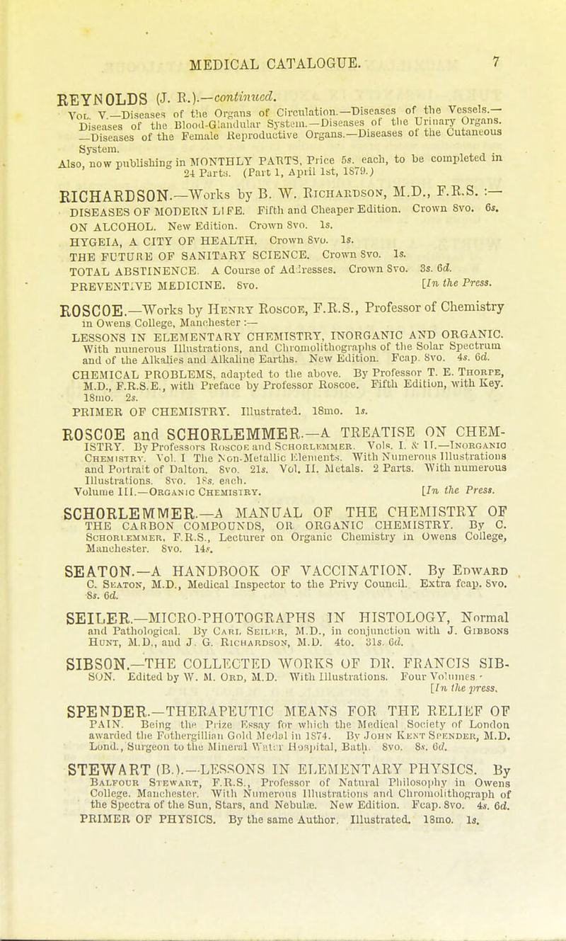 EEYJSOLDS {J. B-.Y—contimced. Vol V—Diseases of the Or-aiis of Circulation,—Diseases of tlie Vessels.— Diseases of tlie Blooil-Gla.ululav System.-Diseases ot tl.e Unnary Organs. —Diseases of the Female Keproductive Organs.—Diseases ot the Cutaneous System. , x j • Also, nowpuhlishingin JtONTHLY PAT^TS, Price 5s. each, to he completed m 24 Part;.. (Part 1, April 1st, 1S79.; KICHAEDSON.—Works by B. W. Eiciiardson, M.D., F.E.S. :— DISEASES OF MODERN LIFE. Fifth and Cheaper Edition. Crown 8vo. 6s. ON ALCOHOL. New Edition. Crown 8vo. Is. HTGEIA, A CITY OF HEALTH. Crown Svo. Is. THE FUTURE OF SANITARY SCIENCE. Crown Svo. Is. TOTAL ABSTINENCE. A Course of Addresses. Crown Svo. 3s. 6d. PREVENTIVE MEDICINE. Svo. t^e Press. ROSCOE.—Works by Henuy Eoscoe, F.E.S., Professor of Chemistry in Owens College, Manchester :— LESSONS IN ELEMENTARY CHEMISTRY, INORGANIC AND ORGANIC. With numerous Illustrations, and Clironiolithogi'aplis of tlie Solar Spectrum and of ihe Alkalies and Alkaline Earths. New Edition. Fcap. Svo. 4s. 6d. CHEMICAL PROBLEMS, adapted to the above. By Professor T. E. Thoepe, M.D., F.R.S.E., with Preface by Professor Roscoe. Fifth Edition, with Key. ISino. 2s. PRIMER OP CHEMISTRY. Illustrated. 18mo. Is. ROSCOE and SCHORLEMMER.-A TREATISE ON CHExM- ISTRY. Bv Professors RdSCOE and SCHORLUMMER. Vols. I. .'v-IT.—TNORO.A.Kia Chemistry. Vol.1 The Non-Metallic Kleiueuts. With Numerous Illustrations and Portrait of Dalton. Svo, 21s. Vol. II. Jletals. 2 Parts. With numerous Illustrations. Svo, If^s, each. Volume III,—OKG.iNJC Chemistry. Un fie Press. SCHORLEMMER.—A MANUAL OF THE CHEMISTRY OF THE CARBON COMPOUNDS, OR ORGANIC CHE.MISTRY. By C. ScHORi.EMMER. F.R.S., Lecturer on Organic Chemistry in Owens College, Manchester. Svo. 14.<'. SEATON.—A HANDBOOK OF VACCINATION. By Edward C. Seaton, M.D,, Medical Inspector to the Privy Council, Extra fcap. Svo. ■Ss. 6d, SEILER.—MICRO-PHOTOGRAPHS IN HISTOLOGY, Normal and Pathological, liy Cari, Seilkr, M,D., in cou.junctiou with J. Gibbons Hunt, M,D,, and J. G. Richardson, M.D. 4to. 31s, Gd. SIBSON.—THE COLLECTED WORKS OF DR. FRANCIS SIB- S<JN, Edited by W. M. Ord, M.D, With Illustrations. Four Vohimes • [/)!. the press, SPENDER.—THERAPEUTIC MEANS FOR THE RELIEF OF PAIN. Being tliH Prize Ifesay for wliich the Medical Society of London awarded tlie Fothergillinn Gold Medol in 1S74. By John Kunt Spender, M.D. Lond., Surgeon to the Mineral WiU: r Hoajiital, Butli. Svo. Ss. iiJ. STEWART (B.V—LESSONS IN ELEMENTARY PHYSICS. By Balfour Stewart, F.R.S., Professor of Natural Philo.sophy in Owens College. Manchester. With Nnnienuis Illustrations and Chroiuulithograph of the Spectra of the Sun, Stars, and Nebuhe. New Edition. Fcap. Svo. is. 6d. PRIMER OP PHYSICS. By the same Author. Illustrated. ISmo. Is.