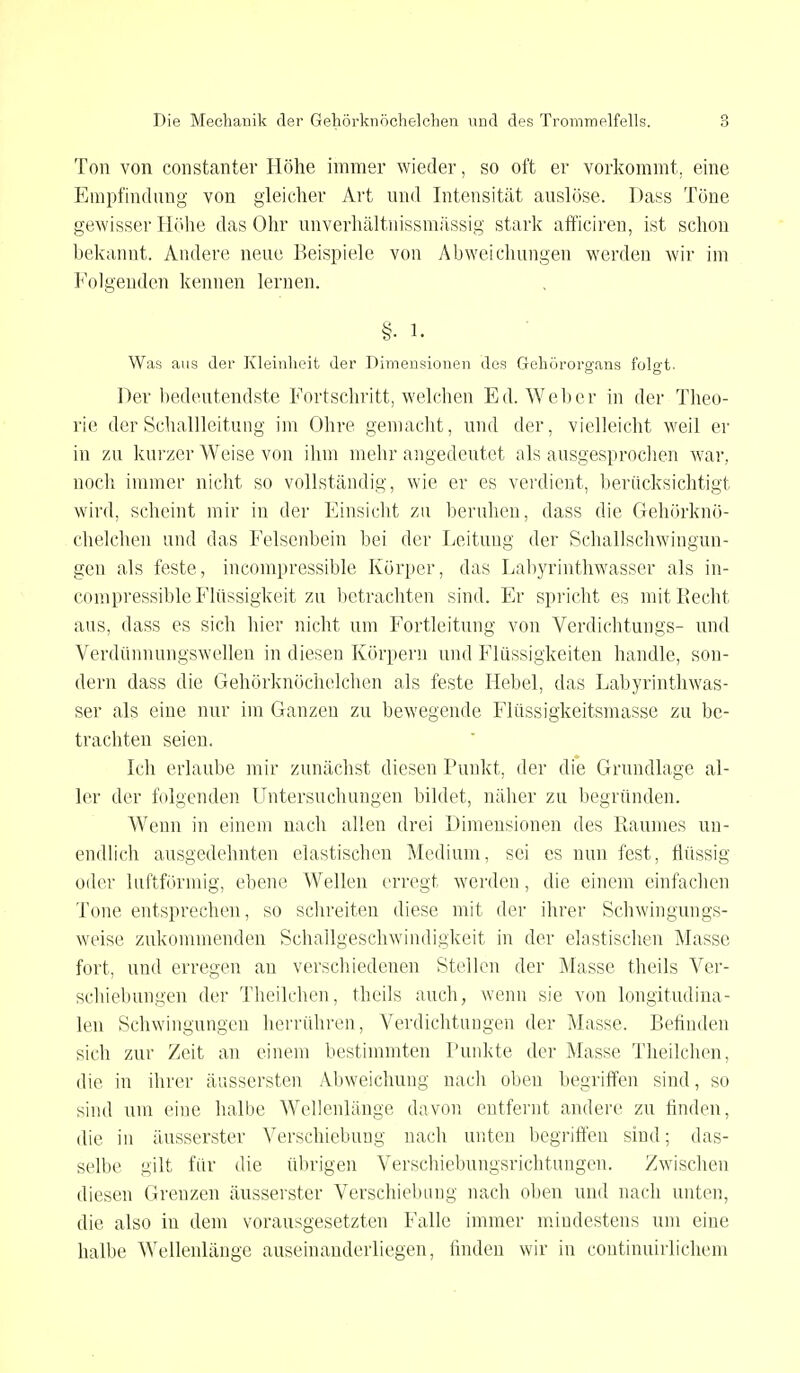 Ton von constanter Höhe immer wieder, so oft er vorkommt, eine Empfindung von gleicher Art und Intensität auslöse. Dass Töne gewisser Höhe das Ohr unverhältnissmässig stark afficiren, ist schon bekannt. Andere neue Beispiele von Abweichungen werden wir im Folgenden kennen lernen. §■ l. Was aus der Kleinheit der Dimensionen des Gehörorgans folgt. Der bedeutendste Fortschritt, welchen Ed. Weber in der Theo- rie der Schallleitung im Ohre gemacht, und der, vielleicht weil er in zu kurzer Weise von ihm mehr angedeutet als ausgesprochen war, noch immer nicht so vollständig, wie er es verdient, berücksichtigt wird, scheint mir in der Einsicht zu beruhen, dass die Gehörknö- chelchen und das Felsenbein bei der Leitung der Schallschwingun- geu als feste, incompressible Körper, das Labyrinthwasser als in- compressible Flüssigkeit zu betrachten sind. Er spricht es mit Recht ans, dass es sich hier nicht um Fortleitung von Verdichtungs- und Verdünnungswellen in diesen Körpern und Flüssigkeiten handle, son- dern dass die Gehörknöchelchen als feste Hebel, das Labyrinthwas- ser als eine nur im Ganzen zu bewegende Flüssigkeitsmasse zu be- trachten seien. Ich erlaube mir zunächst diesen Punkt, der die Grundlage al- ler der folgenden Untersuchungen bildet, näher zu begründen. Wenn in einem nach allen drei Dimensionen des Raumes un- endlich ausgedehnten elastischen Medium, sei es nun fest, flüssig oder iuftförmig, ebene Wellen erregt werden, die einem einfachen Tone entsprechen, so schreiten diese mit der ihrer Schwingungs- weise zukommenden Schallgeschwindigkeit in der elastischen Masse fort, und erregen an verschiedenen Stellen der Masse theils Ver- schiebungen der Theilchen, theils auch, wenn sie von longitudina- len Schwingungen herrühren, Verdichtungen der Masse. Befinden sich zur Zeit an einem bestimmten Punkte der Masse Theilchen, die in ihrer äussersten Abweichung nach oben begriffen sind, so sind um eine halbe Wellenlänge davon entfernt andere zu finden, die in äusserster Verschiebung nach unten begriffen sind; das- selbe gilt für die übrigen Verschiebungsrichtungen. Zwischen diesen Grenzen äusserster Verschiebung nach oben und nach unten, die also in dem vorausgesetzten Falle immer mindestens um eine halbe Wellenlänge auseinanderliegen, finden wir in continuirlichem