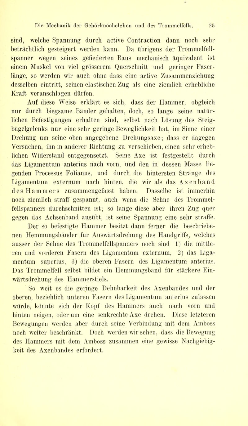 sind, welche Spannung durch active Contraction dann noch sehr beträchtlich gesteigert werden kann. Da übrigens der Trommelfell- spanner wegen seines gefiederten Baus mechanisch äquivalent ist einem Muskel von viel grösserem Querschnitt und geringer Faser- länge, so werden wir auch ohne dass eine active Zusammenziehung desselben eintritt, seinen elastischen Zug als eine ziemlich erhebliche Kraft veranschlagen dürfen. Auf diese Weise erklärt es sich, dass der Hammer, obgleich nur durch biegsame Bänder gehalten, doch, so lange seine natür- lichen Befestigungen erhalten sind, selbst nach Lösung des Steig- bügelgelenks nur eine sehr geringe Beweglichkeit hat, im Sinne einer Drehung um seine oben angegebene Drehungsaxe; dass er dagegen Versuchen, ihn in anderer Richtung zu verschieben, einen sehr erheb- lichen Widerstand entgegensetzt. Seine Axe ist festgestellt durch das Ligamentum anterius nach vorn, und den in dessen Masse lie- genden Processus Folianus, und durch die hintersten Stränge des Ligamentum externum nach hinten, die wir als das Axenband des Hammers zusammengefasst haben. Dasselbe ist immerhin noch ziemlich straff gespannt, auch wenn die Sehne des Trommel- fellspanners durchschnitten ist; so lange diese aber ihren Zug quer gegen das Achsenband ausübt, ist seine Spannung eine sehr straffe. Der so befestigte Hammer besitzt dann ferner die beschriebe- nen Hemmungsbänder für Auswärtsdrehung des Handgriffs, welches ausser der Sehne des Trommelfellspanners noch sind 1) die mittle- ren und vorderen Fasern des Ligamentum externum, 2) das Liga- mentum superius, 3) die oberen Fasern des Ligamentum anterius. Das Trommelfell selbst bildet ein Hemmungsband für stärkere Ein- wärtsdrehung des Hammerstiels. So weit es die geringe Dehnbarkeit des Axeubandes und der oberen, beziehlich unteren Fasern des Ligamentum anterius zulassen würde, könnte sich der Kopf des Hammers auch nach vorn und hiuten neigen, oder um eine senkrechte Axe drehen. Diese letzteren Bewegungen werden aber durch seine Verbindung mit dem Amboss noch weiter beschränkt. Doch werden wir sehen, dass die Bewegung des Hammers mit dem Amboss zusammen eine gewisse Nachgiebig- keit des Axenbandes erfordert.