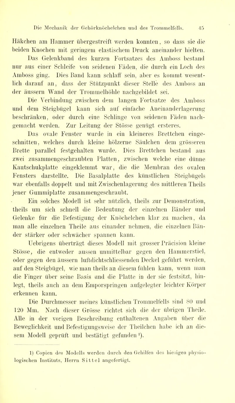 Häkchen am Hammer übergestreift werden konnten, so dass sie die beiden Knochen mit geringem elastischem Druck aneinander hielten. Das Gelenkband des kurzen Fortsatzes des Amboss bestand nur aus einer Schleife von seidenen Fäden, die durch ein Loch des Amboss ging. Dies Band kann schlaff sein, aber es kommt wesent- lich darauf an, dass der Stützpunkt dieser Stelle des Amboss an der äussern Wand der Trommelhöhle nachgebildet sei. Die Verbindung zwischen dem langen Fortsatze des Amboss und dem Steigbügel kann sich auf einfache Aneinanderlagerung beschränken, oder durch eine Schlinge von seidenen Fäden nach- gemacht werden. Zur Leitung der Stösse genügt ersteres. Das ovale Fenster wurde in ein kleineres Brettchen einge- schnitten, welches durch kleine hölzerne Säulchen dem grösseren Brette, parallel festgehalten wurde. Dies Brettchen bestand aus zwei zusammengeschraubten Platten, zwischen welche eine dünne Kautschukplatte eingeklemmt war, die die Membran des ovalen Fensters darstellte. Die Basalplatte des künstlichen Steighügels war ebenfalls doppelt und mit Zwischenlagerung des mittleren Theils jener Gummiplatte zusammengeschraubt. Ein solches Modell ist sehr nützlich, theils zur Demonstration, theils um sich schnell die Bedeutung der einzelnen Bänder und Gelenke für die Befestigung der Knöchelchen klar zu machen, da man alle einzelnen Theile aus einander nehmen, die einzelnen Bän- der stärker oder schwächer spannen kann. Uebrigens überträgt dieses Modell mit grosser Präcision kleine Stösse, die entweder aussen unmittelbar gegen den Hammerstiel, oder gegen den äussern luftdichtschliessenden Deckel geführt werden, auf den Steigbügel, wie man theils an diesem fühlen kann, wenn man die Finger über seine Basis und die Platte in der sie festsitzt, hin- legt, theils auch an dem Emporspringen aufgelegter leichter Körper erkennen kann. Die Durchmesser meines künstlichen Trommelfells sind 80 und 120 Mm. Nach dieser Grösse richtet sich die der übrigen Theile. Alle in der vorigen Beschreibung enthaltenen Angaben über die Beweglichkeit und Befestigungsweise der Theilchen habe ich an die- sem Modell geprüft und bestätigt gefunden '). 1) Copien des Modells werden durch den Gehilfen des hiesigen physio- logischen Instituts, Herrn Sittel angefertigt.