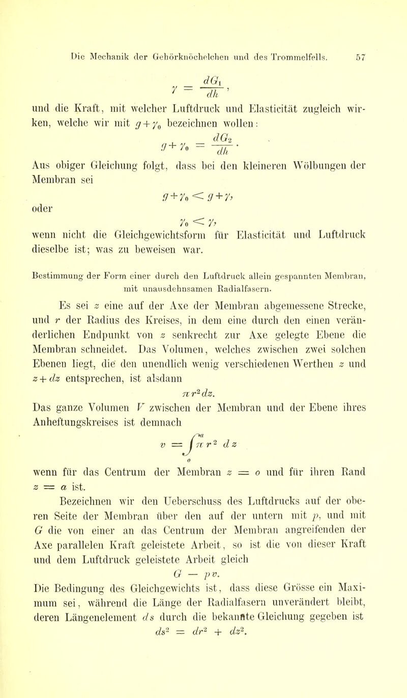 und die Kraft, mit welcher Luftdruck und Elasticität zugleich wir- ken, welche wir mit f/ + y0 bezeichnen wollen: dG2 (-,+ y« = ~dh ' Aus obiger Gleichung folgt, dass bei den kleineren Wölbungen der Membran sei g+y* < g+y> oder n < y> wenn nicht die Gleichgewichtsform für Elasticität und Luftdruck dieselbe ist; was zu beweisen war. Bestimmung der Form einer durch den Luftdruck allein gespannten Membran, mit unausdehnsamen Radialfasern. Es sei z eine auf der Axe der Membran abgemessene Strecke, und r der Radius des Kreises, in dem eine durch den einen verän- derlichen Endpunkt von z senkrecht zur Axe gelegte Ebene die Membran schneidet. Das Volumen, welches zwischen zwei solchen Ebenen liegt, die den unendlich wenig verschiedenen Werthen z und z + dz entsprechen, ist alsdann n r2 dz. Das ganze Volumen V zwischen der Membran und der Ebene ihres Anheftungskreises ist demnach v ■=■ I 71 r2 dz o wenn für das Centrum der Membran z = o und für ihren Rand z — a ist. Bezeichnen wir den Ueberschuss des Luftdrucks auf der obe- ren Seite der Membran über den auf der untern mit p, und mit G die von einer an das Centrum der Membran angreifenden der Axe parallelen Kraft geleistete Arbeit, so ist die von dieser Kraft und dem Luftdruck geleistete Arbeit gleich G — pv. Die Bedingung des Gleichgewichts ist, dass diese Grösse ein Maxi- mum sei, während die Länge der Radialfasern unverändert bleibt, deren Längenelement ds durch die bekannte Gleichung gegeben ist ds2 = dr2 + dz2.