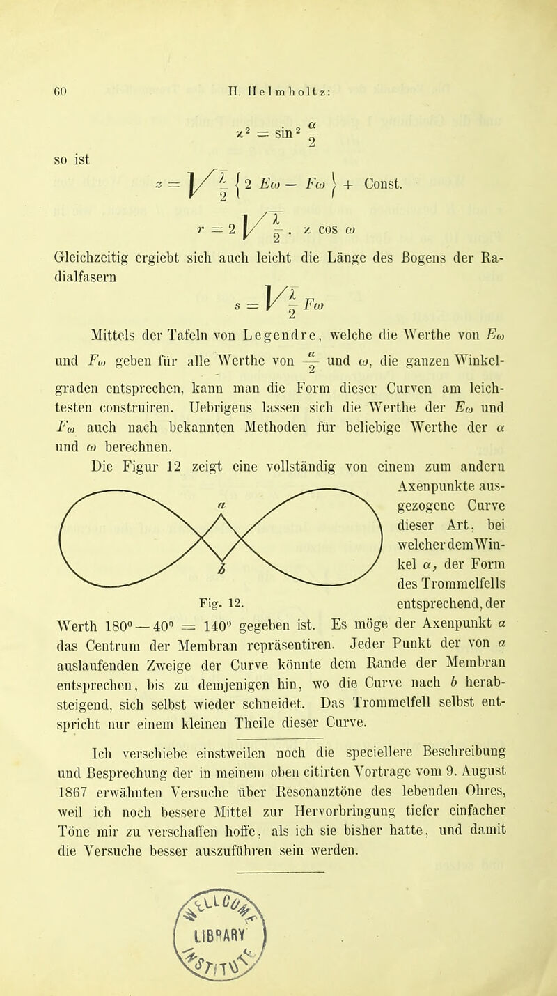 x2 = sin2 £ so ist z = | 2 £w - Fw } + Const. r — 2 j/ |-, x COS w Gleichzeitig ergiebt sich auch leicht die Länge des ßogens der Ra- dialfasern . = V\ Fco Mittels der Tafeln von Legendre, welche die Werthe von Eoj und Fi,, geben für alle Werthe von ~ und co, die ganzen Winkel- graden entsprechen, kann man die Form dieser Curven am leich- testen construiren. Uebrigens lassen sich die Werthe der Em und Fo, auch nach bekannten Methoden für beliebige Werthe der a und co berechnen. Die Figur 12 zeigt eine vollständig von einem zum andern Axenpunkte aus- gezogene Curve dieser Art, bei welcher dem Win- kel a, der Form des Trommelfells Fig. 12. entsprechend, der Werth 180° — 40° = 140° gegeben ist. Es möge der Axenpunkt a das Centrum der Membran repräsentiren. Jeder Punkt der von « auslaufenden Zweige der Curve könnte dem Rande der Membran entsprechen, bis zu demjenigen hin, wo die Curve nach b herab- steigend, sich selbst wieder schneidet. Das Trommelfell selbst ent- spricht nur einem kleinen Theile dieser Curve. Ich verschiebe einstweilen noch die speciellere Beschreibung und Besprechung der in meinem oben citirten Vortrage vom 9. August 1867 erwähnten Versuche über Resonanztöne des lebenden Ohres, weil ich noch bessere Mittel zur Hervorbringung tiefer einfacher Töne mir zu verschaffen hoffe, als ich sie bisher hatte, und damit die Versuche besser auszuführen sein werden.