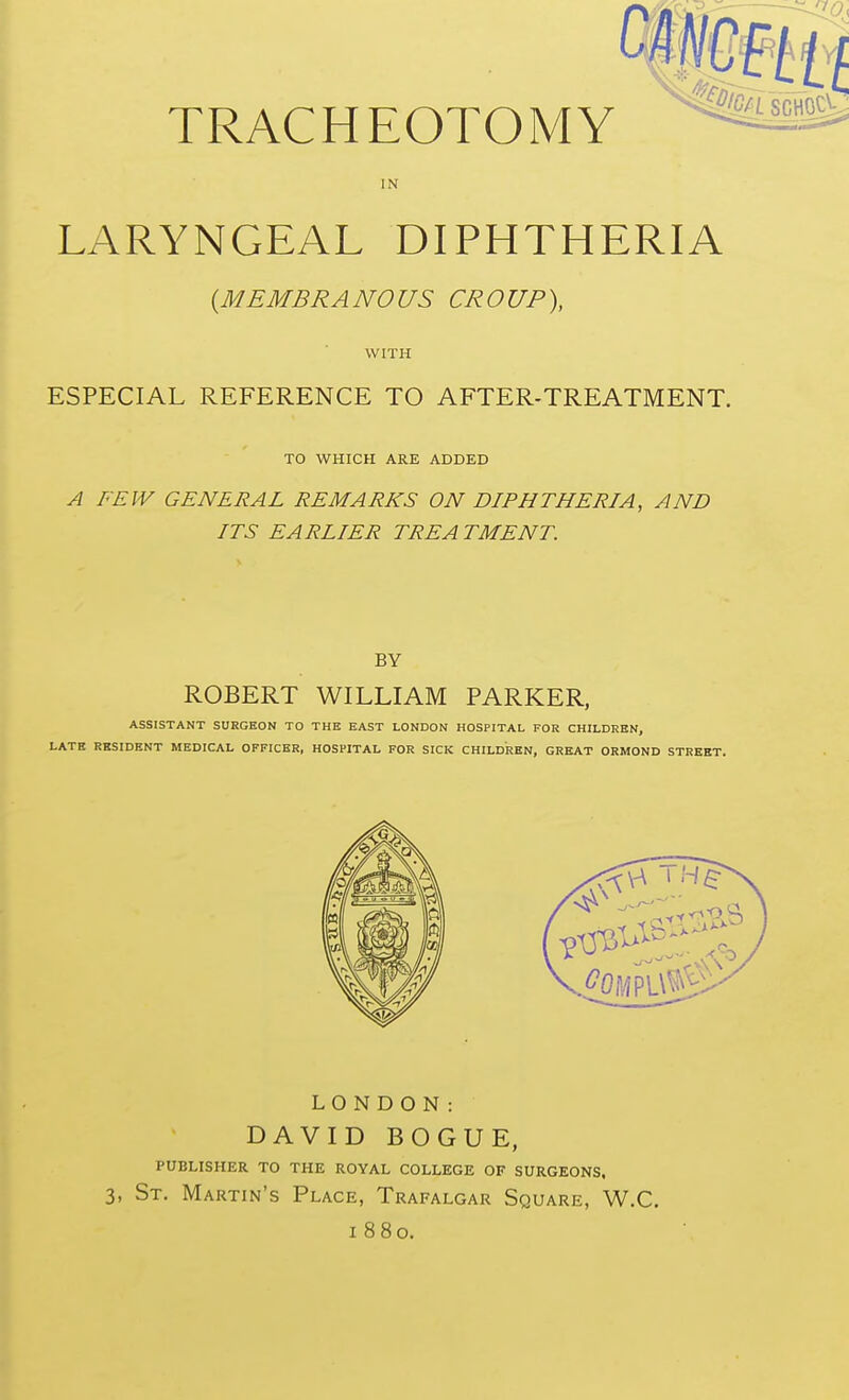 IN LARYNGEAL DIPHTHERIA {MEMBRANOUS CROUP). WITH ESPECIAL REFERENCE TO AFTER-TREATMENT. TO WHICH ARE ADDED A FEW GENERAL REMARKS ON DIPHTHERIA, AND ITS EARLIER TREA TMENT. BY ROBERT WILLIAM PARKER, ASSISTANT SURGEON TO THE EAST LONDON HOSPITAL FOR CHILDREN, LATE RBSIDENT MEDICAL OFFICER, HOSPITAL FOR SICK CHILDREN, GREAT ORMOND STREET. LONDON: DAVID BOGUE, publisher to the royal college of surgeons. 3, St. Martin's Place, Trafalgar Square, W.C. 1880.