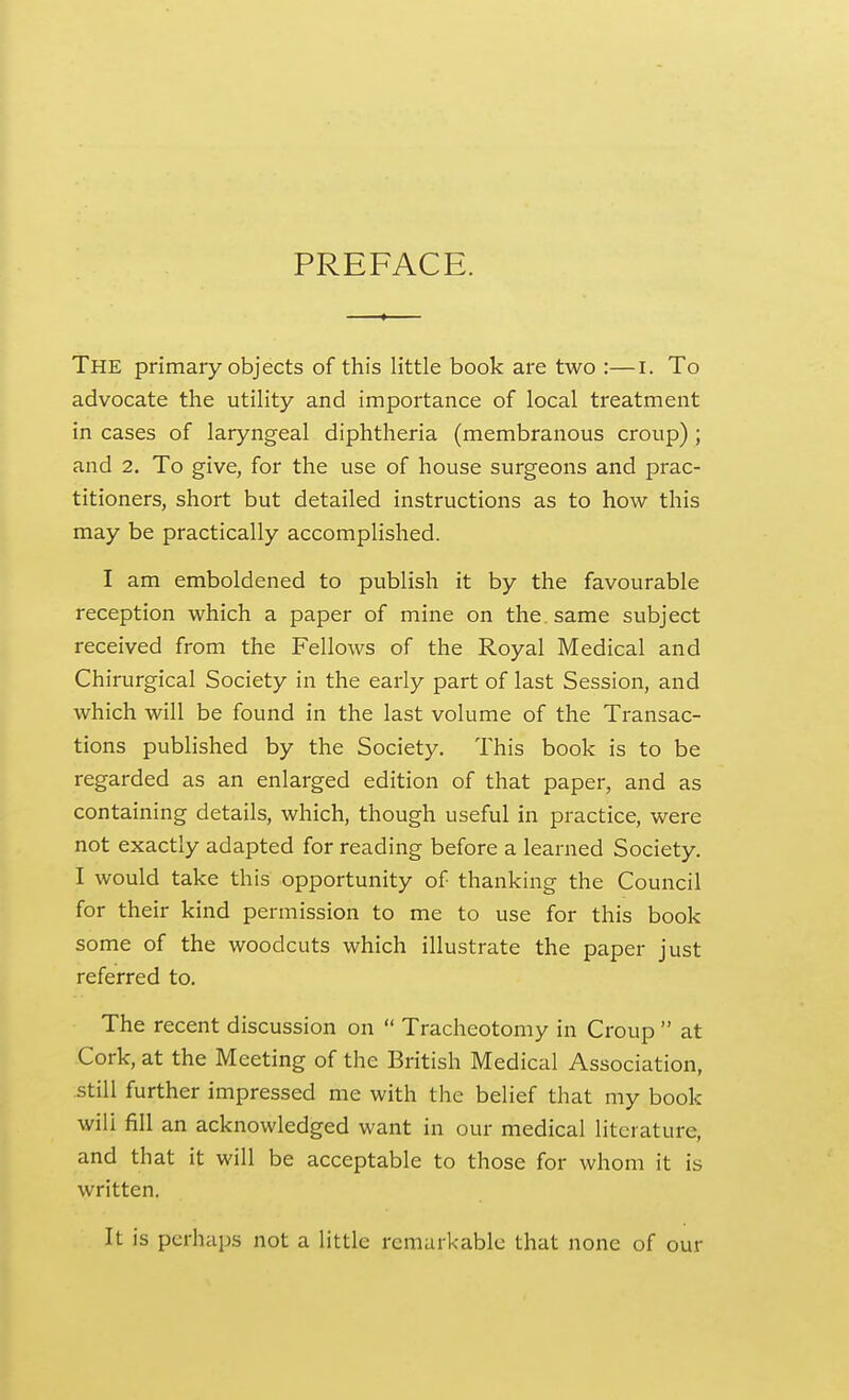 PREFACE. The primary objects of this little book are two :—i. To advocate the utility and importance of local treatment in cases of laryngeal diphtheria (membranous croup) ; and 2. To give, for the use of house surgeons and prac- titioners, short but detailed instructions as to how this may be practically accomplished. I am emboldened to publish it by the favourable reception which a paper of mine on the same subject received from the Fellows of the Royal Medical and Chirurgical Society in the early part of last Session, and which will be found in the last volume of the Transac- tions published by the Society. This book is to be regarded as an enlarged edition of that paper, and as containing details, which, though useful in practice, were not exactly adapted for reading before a learned Society. I would take this opportunity of thanking the Council for their kind permission to me to use for this book some of the woodcuts which illustrate the paper just referred to. The recent discussion on  Tracheotomy in Croup  at Cork, at the Meeting of the British Medical Association, still further impressed me with the belief that my book will fill an acknowledged want in our medical literature, and that it will be acceptable to those for whom it is written. It is perhaps not a little remarkable that none of our