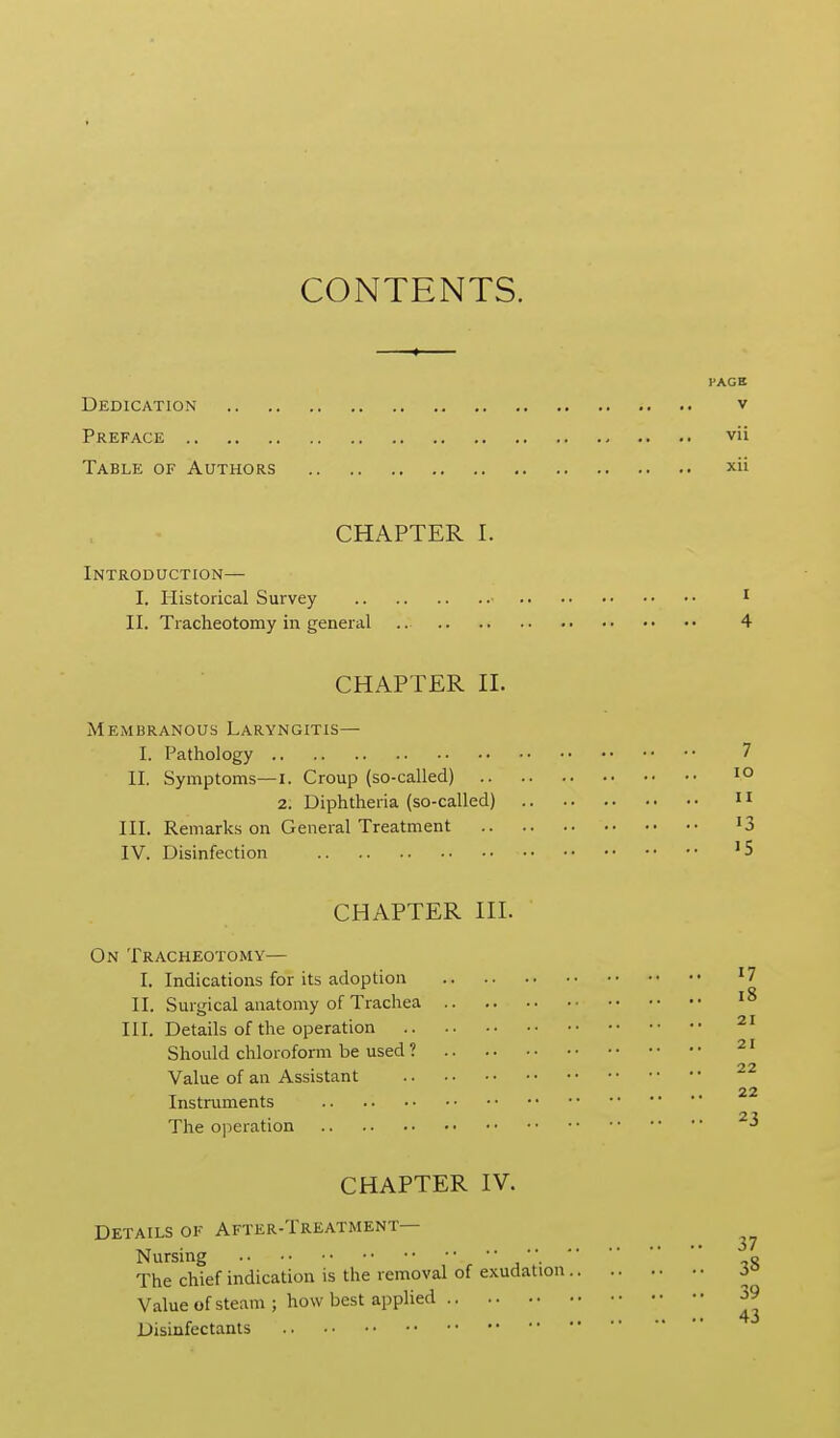 CONTENTS. FACE Dedication v Preface vii Table of Authors xii CHAPTER I. Introduction— I. Historical Survey ^ II. Tracheotomy in general 4 CHAPTER n. Membranous Laryngitis— I. Pathology 7 II. Symptoms—i. Croup (so-called) 2. Diphtheria (so-called) 11 III. Remarks on General Treatment '3 IV. Disinfection CHAPTER HI. On Tracheotomy— I. Indications for its adoption ^7 II. Surgical anatomy of Trachea HI. Details of the operation Should chloroform be used ? Value of an Assistant 22 Instruments The operation CHAPTER IV. Details of After-Treatment— Nursing o The chief indication is the removal of exudation i° Value of steam ; how best applied 39 * • • 43 JDisinfectanls