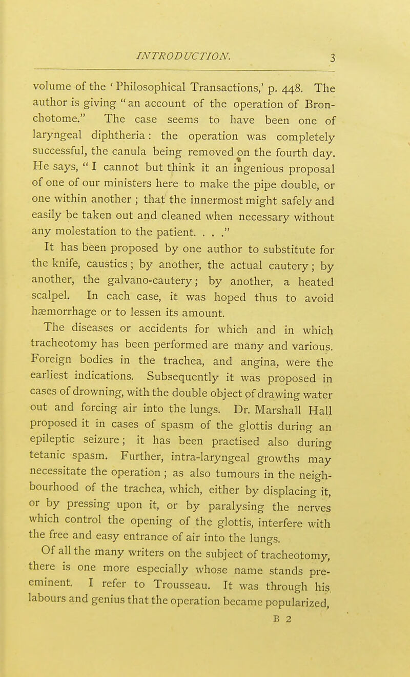 volume of the ' Philosophical Transactions,' p. 448. The author is giving  an account of the operation of Bron- chotome. The case seems to have been one of laryngeal diphtheria: the operation was completely- successful, the canula being removed on the fourth day. He says,  I cannot but think it an ingenious proposal of one of our ministers here to make the pipe double, or one within another ; that the innermost might safely and easily be taken out and cleaned when necessary without any molestation to the patient. . . , It has been proposed by one author to substitute for the knife, caustics; by another, the actual cautery; by another, the galvano-cautery; by another, a heated scalpel. In each case, it was hoped thus to avoid haemorrhage or to lessen its amount. The diseases or accidents for which and in which tracheotomy has been performed are many and various. Foreign bodies in the trachea, and angina, were the earliest indications. Subsequently it was proposed in cases of drowning, with the double object pf drawing water out and forcing air into the lungs. Dr. Marshall Hall proposed it in cases of spasm of the glottis during an epileptic seizure; it has been practised also during tetanic spasm. Further, intra-laryngeal growths may necessitate the operation ; as also tumours in the neigh- bourhood of the trachea, which, either by displacing it, or by pressing upon it, or by paralysing the nerves which control the opening of the glottis, interfere with the free and easy entrance of air into the lungs. Of all the many writers on the subject of tracheotomy, there is one more especially whose name stands pre- eminent. I refer to Trousseau. It was through his. labours and genius that the operation became popularized, B 2