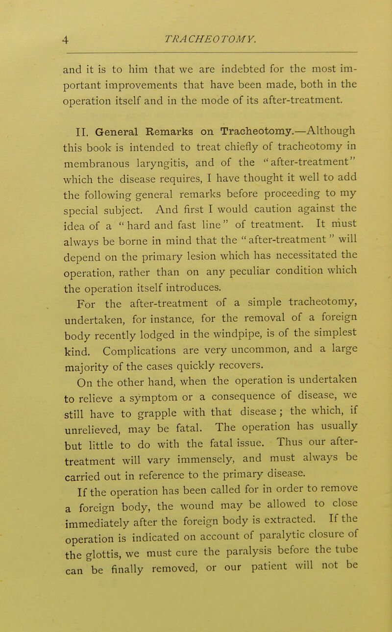 and it is to him that we are indebted for the most im- portant improvements that have been made, both in the operation itself and in the mode of its after-treatment. II. General Remarks on Tracheotomy.—Although this book is intended to treat chiefly of tracheotomy in membranous laryngitis, and of the after-treatment which the disease requires, I have thought it well to add the following general remarks before proceeding to my special subject. And first I would caution against the idea of a  hard and fast line  of treatment. It niust always be borne in mind that the  after-treatment  will depend on the primary lesion which has necessitated the operation, rather than on any peculiar condition which the operation itself introduces. For the after-treatment of a simple tracheotomy, undertaken, for instance, for the removal of a foreign body recently lodged in the windpipe, is of the simplest kind. Complications are very uncommon, and a large majority of the cases quickly recovers. On the other hand, when the operation is undertaken to relieve a symptom or a consequence of disease, we still have to grapple with that disease ; the which, if unrelieved, may be fatal. The operation has usually but little to do with the fatal issue. Thus our after- treatment will vary immensely, and must always be carried out in reference to the primary disease. If the operation has been called for in order to remove a foreign body, the wound may be allowed to close immediately after the foreign body is extracted. If the operation is indicated on account of paralytic closure of the glottis, we must cure the paralysis before the tube can be finally removed, or our patient will not be