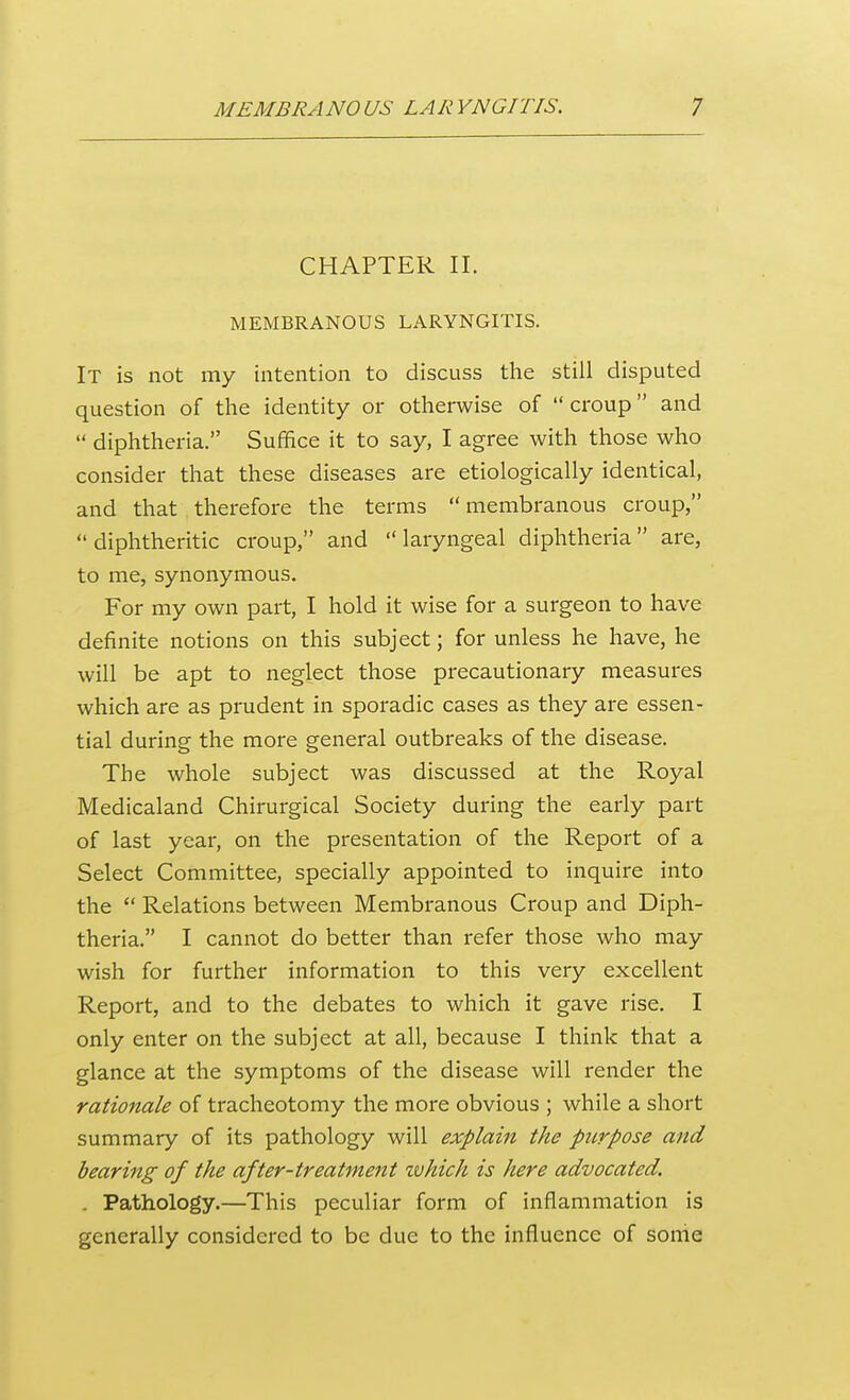 CHAPTER II. MEMBRANOUS LARYNGITIS. It is not my intention to discuss the still disputed question of the identity or otherwise of  croup and  diphtheria. Suffice it to say, I agree with those who consider that these diseases are etiologically identical, and that therefore the terms  membranous croup, diphtheritic croup, and laryngeal diphtheria are, to me, synonymous. For my own part, I hold it wise for a surgeon to have definite notions on this subject; for unless he have, he will be apt to neglect those precautionary measures which are as prudent in sporadic cases as they are essen- tial during the more general outbreaks of the disease. The whole subject was discussed at the Royal Medicaland Chirurgical Society during the early part of last year, on the presentation of the Report of a Select Committee, specially appointed to inquire into the  Relations between Membranous Croup and Diph- theria. I cannot do better than refer those who may wish for further information to this very excellent Report, and to the debates to which it gave rise. I only enter on the subject at all, because I think that a glance at the symptoms of the disease will render the rationale of tracheotomy the more obvious ; while a short summary of its pathology will explain the purpose and bearing of the after-treatment zvhich is here advocated. . Pathology.—This peculiar form of inflammation is generally considered to be due to the influence of some