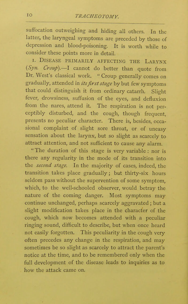 suffocation outweighing and hiding all others. In the latter, the laryngeal symptoms are preceded by those of depression and blood-poisoning. It is worth while to consider these points more in detail. I. Disease primarily affecting the Larynx {Syn. Croicp).—I cannot do better than quote from Dr. West's classical work,  Croup generally comes on gradually, attended in its first stage by but few symptoms that could distinguish it from ordinary catarrh. Slight fever, drowsiness, suffusion of the eyes, and defluxion from the nares, attend it. The respiration is not per- ceptibly disturbed, and the cough, though frequent, presents no peculiar character. There is, besides, occa- sional complaint of slight sore throat, or of uneasy sensation about the larynx, but so slight as scarcely to attract attention, and not sufficient to cause any alarm.  The duration of this stage is very variable : nor is there any regularity in the mode of its transition into the second stage. In the majority of cases, indeed, the transition takes place gradually; but thirty-six hours seldom pass without the supervention of some symptom, which, to the well-schooled observer, would betray the nature of the coming danger. Most symptoms may continue unchanged, perhaps scarcely aggravated ; but a slight modification takes place in the character of the cough, which now becomes attended with a peculiar ringing sound, difficult to describe, but when once heard not easily forgotten. This peculiarity in the cough very often precedes any change in the respiration, and may sometimes be so slight as scarcely to attract the parent's notice at the time, and to be remembered only when the full development of the disease leads to inquiries as to how the attack came on.