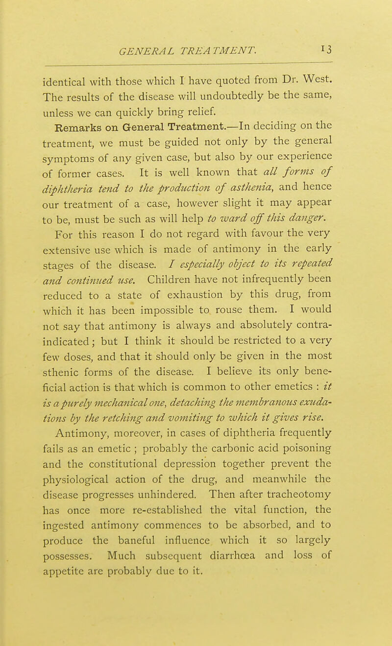 identical with those which I have quoted from Dr. West. The results of the disease will undoubtedly be the same, unless we can quickly bring relief. Remarks on General Treatment.—In deciding on the treatment, we must be guided not only by the general symptoms of any given case, but also by our experience of former cases. It is well known that all forms of diphtheria tend to the production of asthenia, and hence our treatment of a case, however slight it may appear to be, must be such as will help to ward off this danger. For this reason I do not regard with favour the very extensive use which is made of antimony in the early stages of the disease. / especially object to its repeated and continued use. Children have not infrequently been reduced to a state of exhaustion by this drug, from which it has been impossible to rouse them. I would not say that antimony is always and absolutely contra- indicated ; but I think it should be restricted to a very few doses, and that it should only be given in the most sthenic forms of the disease. I believe its only bene- ficial action is that which is common to other emetics : it is a purely mechanical one, detaching the membranous exuda- tions by the retching and vomiting to which it gives rise. Antimony, moreover, in cases of diphtheria frequently fails as an emetic ; probably the carbonic acid poisoning and the constitutional depression together prevent the physiological action of the drug, and meanwhile the disease progresses unhindered. Then after tracheotomy has once more re-established the vital function, the ingested antimony commences to be absorbed, and to produce the baneful influence which it so largely possesses. Much subsequent diarrhoea and loss of appetite are probably due to it.