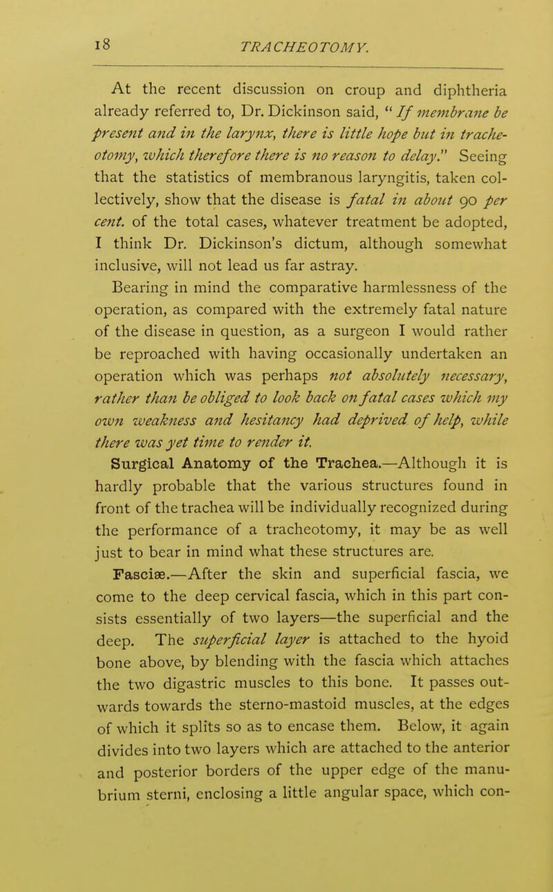 At the recent discussion on croup and diphtheria already referred to, Dr. Dickinson said,  If membrane be present and in the larynx, there is little hope but in trache- otomy, zvhich therefore there is no reason to delayT Seeing that the statistics of membranous laryngitis, taken col- lectively, show that the disease is fatal in about 90 per cent, of the total cases, whatever treatment be adopted, I think Dr. Dickinson's dictum, although somewhat inclusive, will not lead us far astray. Bearing in mind the comparative harmlessness of the operation, as compared with the extremely fatal nature of the disease in question, as a surgeon I would rather be reproached with having occasionally undertaken an operation which was perhaps not absolutely necessary, rather than be obliged to look back on fatal cases which my oivfi weakness and hesitancy had deprived of help, zvhile there was yet time to render it. Surgical Anatomy of the Trachea.—Although it is hardly probable that the various structures found in front of the trachea will be individually recognized during the performance of a tracheotomy, it may be as well just to bear in mind what these structures are. Fasciae.—After the skin and superficial fascia, we come to the deep cervical fascia, which in this part con- sists essentially of two layers—the superficial and the deep. The superficial layer is attached to the hyoid bone above, by blending with the fascia which attaches the two digastric muscles to this bone. It passes out- wards towards the sterno-mastoid muscles, at the edges of which it splits so as to encase them. Below, it again divides into two layers which are attached to the anterior and posterior borders of the upper edge of the manu- brium sterni, enclosing a little angular space, which con-