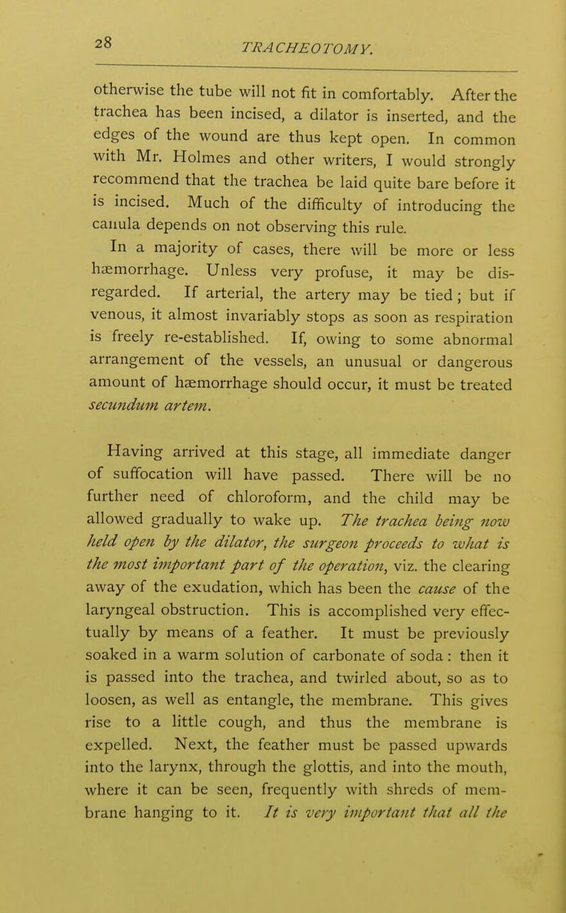 otherwise the tube will not fit in comfortably. After the trachea has been incised, a dilator is inserted, and the edges of the wound are thus kept open. In common with Mr. Holmes and other writers, I would strongly recommend that the trachea be laid quite bare before it is incised. Much of the difficulty of introducing the canula depends on not observing this rule. In a majority of cases, there will be more or less haemorrhage. Unless very profuse, it may be dis- regarded. If arterial, the artery may be tied; but if venous, it almost invariably stops as soon as respiration is freely re-established. If, owing to some abnormal arrangement of the vessels, an unusual or dangerous amount of haemorrhage should occur, it must be treated seamdum artem. Having arrived at this stage, all immediate danger of suffocation will have passed. There will be no further need of chloroform, and the child may be allowed gradually to wake up. The trachea being now held open by the dilator, the surgeon proceeds to what is the most important part of the operation, viz. the clearing away of the exudation, which has been the cause of the laryngeal obstruction. This is accomplished very effec- tually by means of a feather. It must be previously soaked in a warm solution of carbonate of soda : then it is passed into the trachea, and twirled about, so as to loosen, as well as entangle, the membrane. This gives rise to a little cough, and thus the membrane is expelled. Next, the feather must be passed upwards into the larynx, through the glottis, and into the mouth, where it can be seen, frequently with shreds of mem- brane hanging to it. It is very important that all the