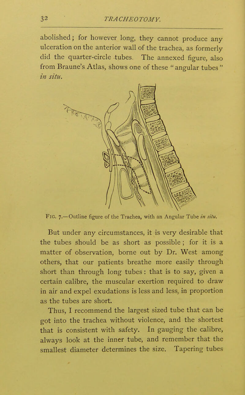 abolished; for however long, they cannot produce any ulceration on the anterior wall of the trachea, as formerly did the quarter-circle tubes. The annexed figure, also from Braune's Atlas, shows one of these  angular tubes  in situ. Fig. 7.—Outline figure of the Trachea, with an Angular Tube in situ. But under any circumstances, it is very desirable that the tubes should be as short as possible ; for it is a matter of observation, borne out by Dr. West among others, that our patients breathe more easily through short than through long tubes: that is to say, given a certain calibre, the muscular exertion required to draw in air and expel exudations is less and less, in proportion as the tubes are short. Thus, I recommend the largest sized tube that can be got into the trachea without violence, and the shortest that is consistent with safety. In gauging the calibre, always look at the inner tube, and remember that the smallest diameter determines the size. Tapering tubes